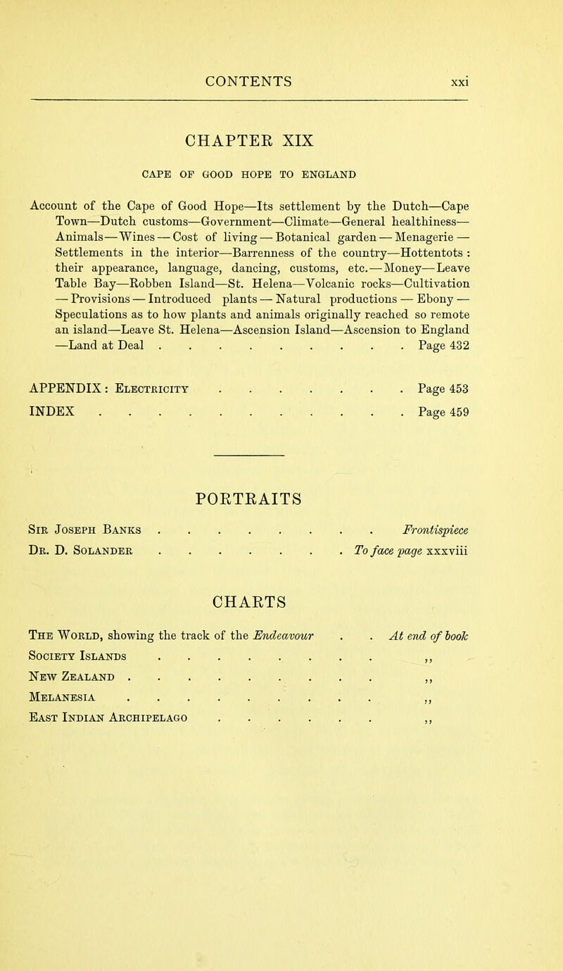 CHAPTER XIX CAPE OF GOOD HOPE TO ENGLAND Account of the Cape of Good Hope—Its settlement by the Dutch—Cape Town—Dutch customs—Government—Climate—General healthiness— Animals—Wines — Cost of living — Botanical garden — Menagerie — Settlements in the interior—Barrenness of the country—Hottentots : their appearance, language, dancing, customs, etc.—Money—Leave Table Bay—Robben Island—St. Helena—Volcanic rocks—Cultivation — Provisions — Introduced plants — Natural productions — Ebony — Speculations as to how plants and animals originally reached so remote an island—Leave St. Helena—Ascension Island—Ascension to England —Land at Deal ......... Page 432 APPENDIX: Electricity Page 453 INDEX ........... Page 459 PORTRAITS Sir Joseph Banks Dr. D. Solander Frontispiece . To face page xxxviii CHARTS The World, showing the track of the Endeavour . . At end of book Society Islands ,, New Zealand ,, Melanesia ,, East Indian Archipelago ,,
