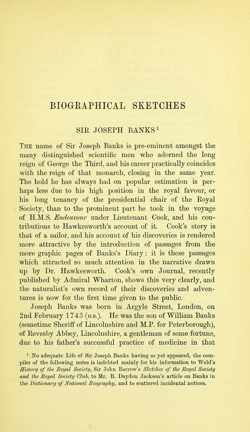 BIOGRAPHICAL SKETCHES SIR JOSEPH BANKS1 The name of Sir Joseph Banks is pre-eminent amongst the many distinguished scientific men who adorned the long reign of George the Third, and his career practically coincides with the reign of that monarch, closing in the same year. The hold he has always had on popular estimation is per- haps less due to his high position in the royal favour, or his long tenancy of the presidential chair of the Boyal Society, than to the prominent part he took in the voyage of H.M.S. Endeavour under Lieutenant Cook, and his con- tributions to Hawkesworth’s account of it. Cook’s story is that of a sailor, and his account of his discoveries is rendered more attractive by the introduction of passages from the more graphic pages of Banks’s Diary: it is these passages which attracted so much attention in the narrative drawn up by Dr. Hawkesworth. Cook’s own Journal, recently published by Admiral Wharton, shows this very clearly, and the naturalist’s own record of their discoveries and adven- tures is now for the first time given to the public. Joseph Banks was born in Argyle Street, London, on 2nd February 1743 (o.s.). He was the son of William Banks (sometime Sheriff of Lincolnshire and M.P. for Peterborough), of Kevesby Abbey, Lincolnshire, a gentleman of some fortune, due to his father’s successful practice of medicine in that 1 No adequate Life of Sir Joseph Banks having as yet appeared, the com- piler of the following notes is indebted mainly for his information to Weld’s History of the Royal Society, Sir John Barrow’s Sketches of the Royal Society and the Royal Society Club, to Mr. B. Daydon Jackson’s article on Banks in the Dictionary of National Biography, and to scattered incidental notices.