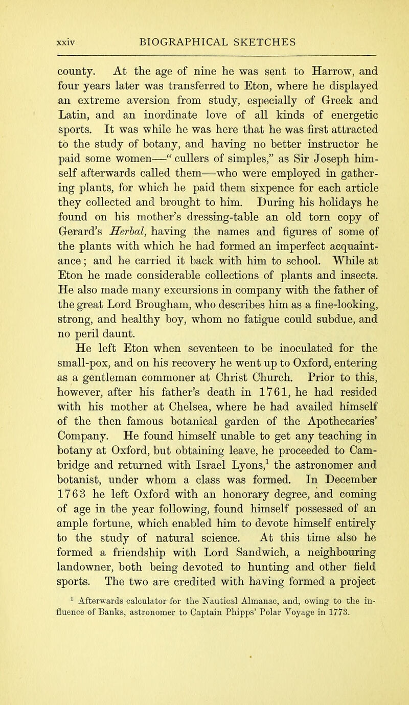 county. At the age of nine he was sent to Harrow, and four years later was transferred to Eton, where he displayed an extreme aversion from study, especially of Greek and Latin, and an inordinate love of all kinds of energetic sports. It was while he was here that he was first attracted to the study of botany, and having no better instructor he paid some women—“ cullers of simples,” as Sir Joseph him- self afterwards called them—who were employed in gather- ing plants, for which he paid them sixpence for each article they collected and brought to him. During his holidays he found on his mother’s dressing-table an old torn copy of Gerard’s Herbal, having the names and figures of some of the plants with which he had formed an imperfect acquaint- ance ; and he carried it back with him to school. While at Eton he made considerable collections of plants and insects. He also made many excursions in company with the father of the great Lord Brougham, who describes him as a fine-looking, strong, and healthy boy, whom no fatigue could subdue, and no peril daunt. He left Eton when seventeen to be inoculated for the small-pox, and on his recovery he went up to Oxford, entering as a gentleman commoner at Christ Church. Prior to this, however, after his father’s death in 1761, he had resided with his mother at Chelsea, where he had availed himself of the then famous botanical garden of the Apothecaries’ Company. He found himself unable to get any teaching in botany at Oxford, but obtaining leave, he proceeded to Cam- bridge and returned with Israel Lyons,1 the astronomer and botanist, under whom a class was formed. In December 1763 he left Oxford with an honorary degree, and coming of age in the year following, found himself possessed of an ample fortune, which enabled him to devote himself entirely to the study of natural science. At this time also he formed a friendship with Lord Sandwich, a neighbouring landowner, both being devoted to hunting and other field sports. The two are credited with having formed a project 1 Afterwards calculator for the Nautical Almanac, and, owing to the in- fluence of Banks, astronomer to Captain Phipps’ Polar Voyage in 1773.
