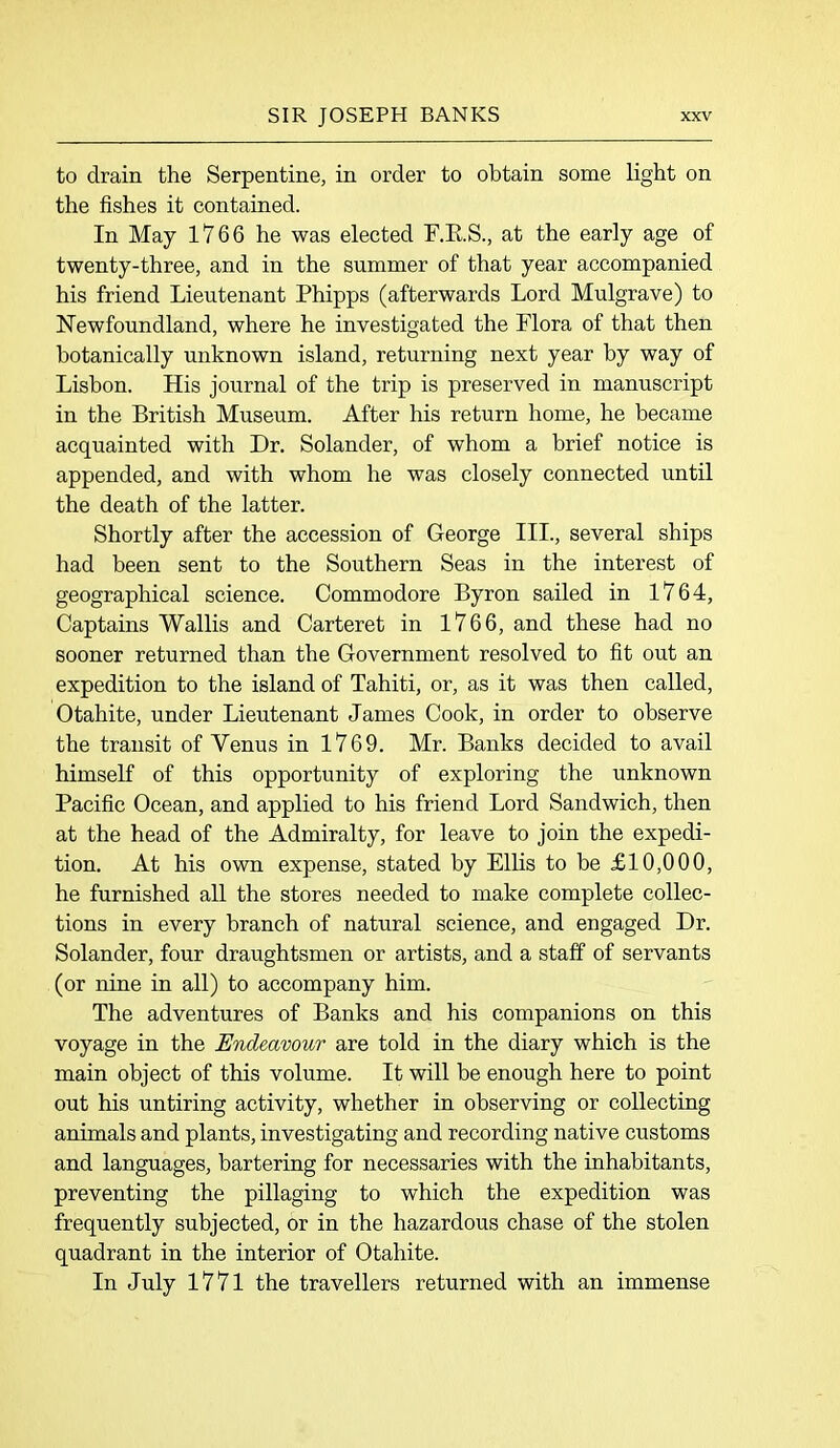 to drain the Serpentine, in order to obtain some light on the fishes it contained. In May 1766 he was elected F.R.S., at the early age of twenty-three, and in the summer of that year accompanied his friend Lieutenant Phipps (afterwards Lord Mulgrave) to Newfoundland, where he investigated the Flora of that then botanically unknown island, returning next year by way of Lisbon. His journal of the trip is preserved in manuscript in the British Museum. After his return home, he became acquainted with Dr. Solander, of whom a brief notice is appended, and with whom he was closely connected until the death of the latter. Shortly after the accession of George III., several ships had been sent to the Southern Seas in the interest of geographical science. Commodore Byron sailed in 1764, Captains Wallis and Carteret in 1766, and these had no sooner returned than the Government resolved to fit out an expedition to the island of Tahiti, or, as it was then called, Otahite, under Lieutenant James Cook, in order to observe the transit of Venus in 1769. Mr. Banks decided to avail himself of this opportunity of exploring the unknown Pacific Ocean, and applied to his friend Lord Sandwich, then at the head of the Admiralty, for leave to join the expedi- tion. At his own expense, stated by Ellis to be £10,000, he furnished all the stores needed to make complete collec- tions in every branch of natural science, and engaged Dr. Solander, four draughtsmen or artists, and a staff of servants (or nine in all) to accompany him. The adventures of Banks and his companions on this voyage in the Endeavour are told in the diary which is the main object of this volume. It will be enough here to point out his untiring activity, whether in observing or collecting animals and plants, investigating and recording native customs and languages, bartering for necessaries with the inhabitants, preventing the pillaging to which the expedition was frequently subjected, or in the hazardous chase of the stolen quadrant in the interior of Otahite. In July 1771 the travellers returned with an immense