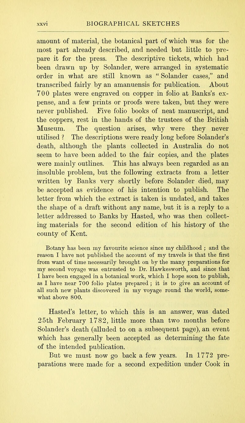 amount of material, the botanical part of which was for the most part already described, and needed but little to pre- pare it for the press. The descriptive tickets, which had been drawn up by Solander, were arranged in systematic order in what are still known as “ Solander cases,” and transcribed fairly by an amanuensis for publication. About 700 plates were engraved on copper in folio at Banks’s ex- pense, and a few prints or proofs were taken, but they were never published. Five folio books of neat manuscript, and the coppers, rest in the hands of the trustees of the British Museum. The question arises, why were they never utilised ? The descriptions were ready long before Solander’s death, although the plants collected in Australia do not seem to have been added to the fair copies, and the plates were mainly outlines. This has always been regarded as an insoluble problem, but the following extracts from a letter written by Banks very shortly before Solander died, may be accepted as evidence of his intention to publish. The letter from which the extract is taken is undated, and takes the shape of a draft without any name, but it is a reply to a letter addressed to Banks by Hasted, who was then collect- ing materials for the second edition of his history of the county of Kent. Botany has been my favourite science since my childhood ; and the reason I have not published the account of my travels is that the first from want of time necessarily brought on by the many preparations for my second voyage was entrusted to Dr. Hawkesworth, and since that I have been engaged in a botanical work, which I hope soon to publish, as I have near 700 folio plates prepared ; it is to give an account of all such new plants discovered in my voyage round the world, some- what above 800. Hasted’s letter, to which this is an answer, was dated 25th February 1782, little more than two months before Solander’s death (alluded to on a subsequent page), an event which has generally been accepted as determining the fate of the intended publication. But we must now go back a few years. In 1772 pre- parations were made for a second expedition under Cook in