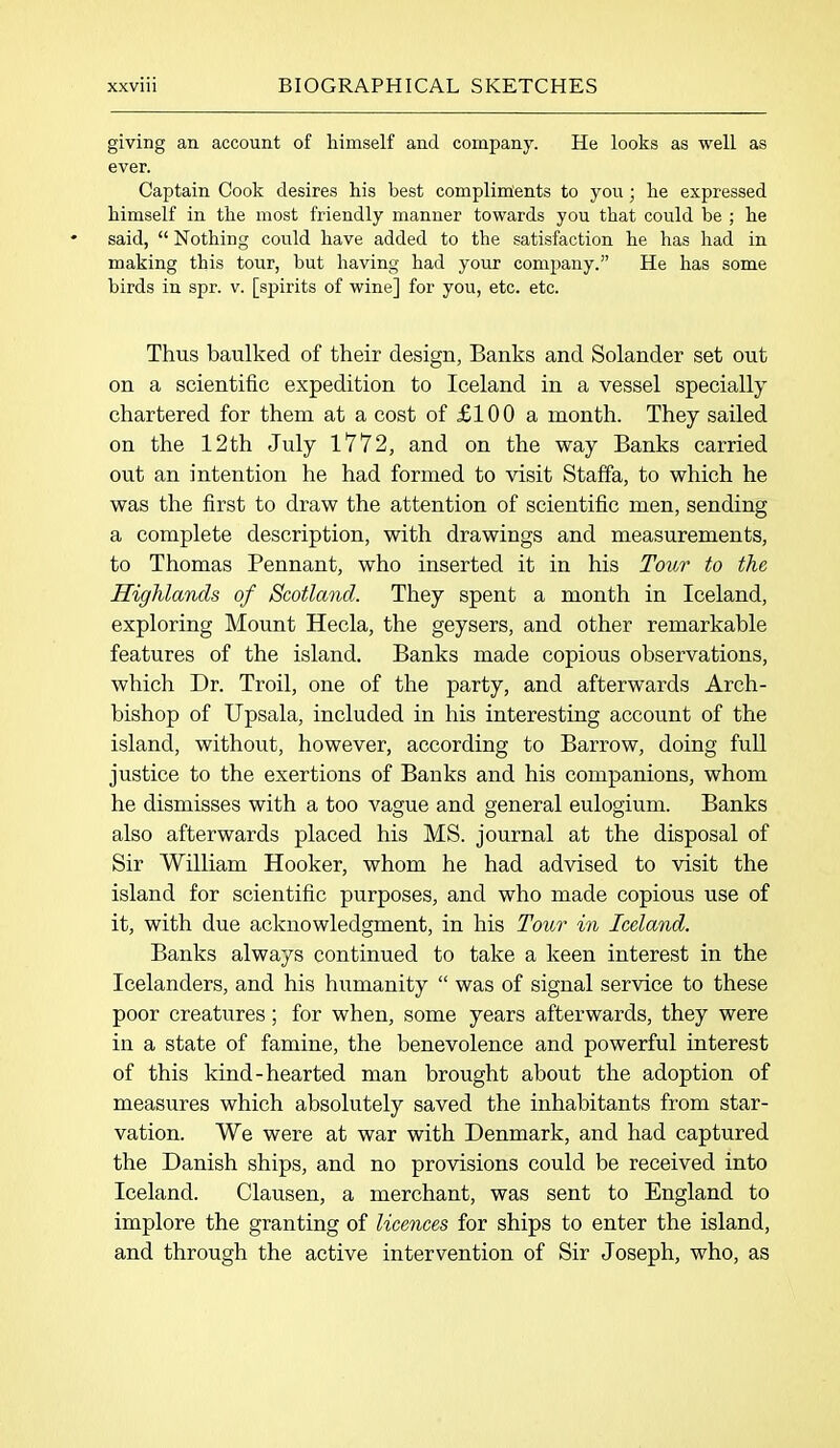 giving an account of himself and company. He looks as well as ever. Captain Cook desires his best compliments to you; he expressed himself in the most friendly manner towards you that could be ; he said, “ Nothing could have added to the satisfaction he has had in making this tour, but having had your company.” He has some birds in spr. v. [spirits of wine] for you, etc. etc. Thus baulked of their design, Banks and Solander set out on a scientific expedition to Iceland in a vessel specially chartered for them at a cost of £100 a month. They sailed on the 12th July 1772, and on the way Banks carried out an intention he had formed to visit Staffa, to which he was the first to draw the attention of scientific men, sending a complete description, with drawings and measurements, to Thomas Pennant, who inserted it in his Tour to the Highlands of Scotland. They spent a month in Iceland, exploring Mount Hecla, the geysers, and other remarkable features of the island. Banks made copious observations, which Dr. Troil, one of the party, and afterwards Arch- bishop of Upsala, included in his interesting account of the island, without, however, according to Barrow, doing full justice to the exertions of Banks and his companions, whom he dismisses with a too vague and general eulogium. Banks also afterwards placed his MS. journal at the disposal of Sir William Hooker, whom he had advised to visit the island for scientific purposes, and who made copious use of it, with due acknowledgment, in his Tour in Iceland. Banks always continued to take a keen interest in the Icelanders, and his humanity “ was of signal service to these poor creatures; for when, some years afterwards, they were in a state of famine, the benevolence and powerful interest of this kind-hearted man brought about the adoption of measures which absolutely saved the inhabitants from star- vation. We were at war with Denmark, and had captured the Danish ships, and no provisions could be received into Iceland. Clausen, a merchant, was sent to England to implore the granting of licences for ships to enter the island, and through the active intervention of Sir Joseph, who, as