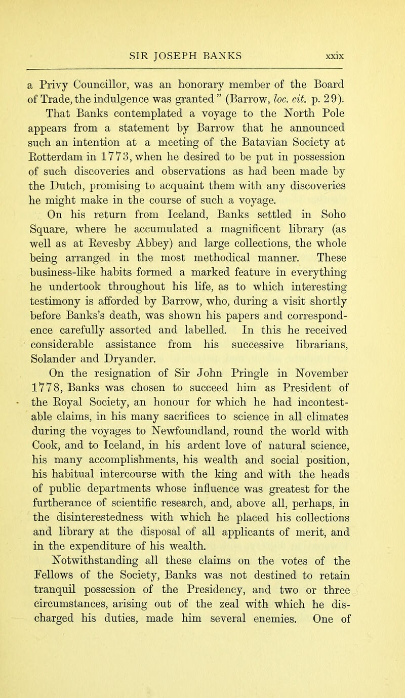 a Privy Councillor, was an honorary member of the Board of Trade, the indulgence was granted ” (Barrow, loc. cit. p. 29). That Banks contemplated a voyage to the North Pole appears from a statement by Barrow that he announced such an intention at a meeting of the Batavian Society at Rotterdam in 1773, when he desired to be put in possession of such discoveries and observations as had been made by the Dutch, promising to acquaint them with any discoveries he might make in the course of such a voyage. On his return from Iceland, Banks settled in Soho Square, where he accumulated a magnificent library (as well as at Revesby Abbey) and large collections, the whole being arranged in the most methodical manner. These business-like habits formed a marked feature in everything he undertook throughout his life, as to which interesting testimony is afforded by Barrow, who, during a visit shortly before Banks’s death, was shown his papers and correspond- ence carefully assorted and labelled. In this he received considerable assistance from his successive librarians, Solander and Dryander. On the resignation of Sir John Pringle in November 1778, Banks was chosen to succeed him as President of the Royal Society, an honour for which he had incontest- able claims, in his many sacrifices to science in all climates during the voyages to Newfoundland, round the world with Cook, and to Iceland, in his ardent love of natural science, his many accomplishments, his wealth and social position, his habitual intercourse with the king and with the heads of public departments whose influence was greatest for the furtherance of scientific research, and, above all, perhaps, in the disinterestedness with which he placed his collections and library at the disposal of all applicants of merit, and in the expenditure of his wealth. Notwithstanding all these claims on the votes of the Pellows of the Society, Banks was not destined to retain tranquil possession of the Presidency, and two or three circumstances, arising out of the zeal with which he dis- charged his duties, made him several enemies. One of