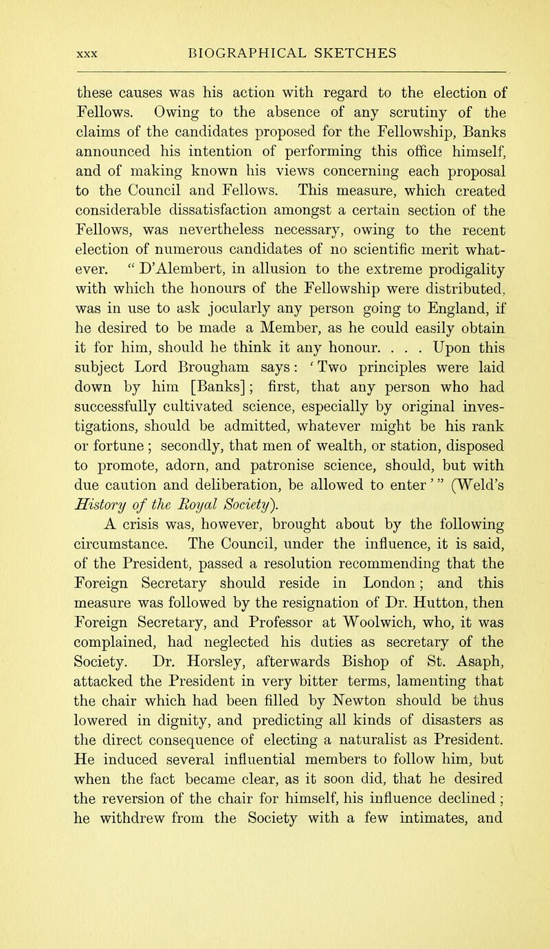 these causes was his action with regard to the election of Fellows. Owing to the absence of any scrutiny of the claims of the candidates proposed for the Fellowship, Banks announced his intention of performing this office himself, and of making known his views concerning each proposal to the Council and Fellows. This measure, which created considerable dissatisfaction amongst a certain section of the Fellows, was nevertheless necessary, owing to the recent election of numerous candidates of no scientific merit what- ever. “ D’Alembert, in allusion to the extreme prodigality with which the honours of the Fellowship were distributed, was in use to ask jocularly any person going to England, if he desired to be made a Member, as he could easily obtain it for him, should he think it any honour. . . . Upon this subject Lord Brougham says: ‘ Two principles were laid down by him [Banks]; first, that any person who had successfully cultivated science, especially by original inves- tigations, should be admitted, whatever might be his rank or fortune ; secondly, that men of wealth, or station, disposed to promote, adorn, and patronise science, should, but with due caution and deliberation, be allowed to enter’” (Weld’s History of the Royal Society). A crisis was, however, brought about by the following circumstance. The Council, under the influence, it is said, of the President, passed a resolution recommending that the Foreign Secretary should reside in London; and this measure was followed by the resignation of Dr. Hutton, then Foreign Secretary, and Professor at Woolwich, who, it was complained, had neglected his duties as secretary of the Society. Dr. Horsley, afterwards Bishop of St. Asaph, attacked the President in very bitter terms, lamenting that the chair which had been filled by Newton should be thus lowered in dignity, and predicting all kinds of disasters as the direct consequence of electing a naturalist as President. He induced several influential members to follow him, but when the fact became clear, as it soon did, that he desired the reversion of the chair for himself, his influence declined; he withdrew from the Society with a few intimates, and