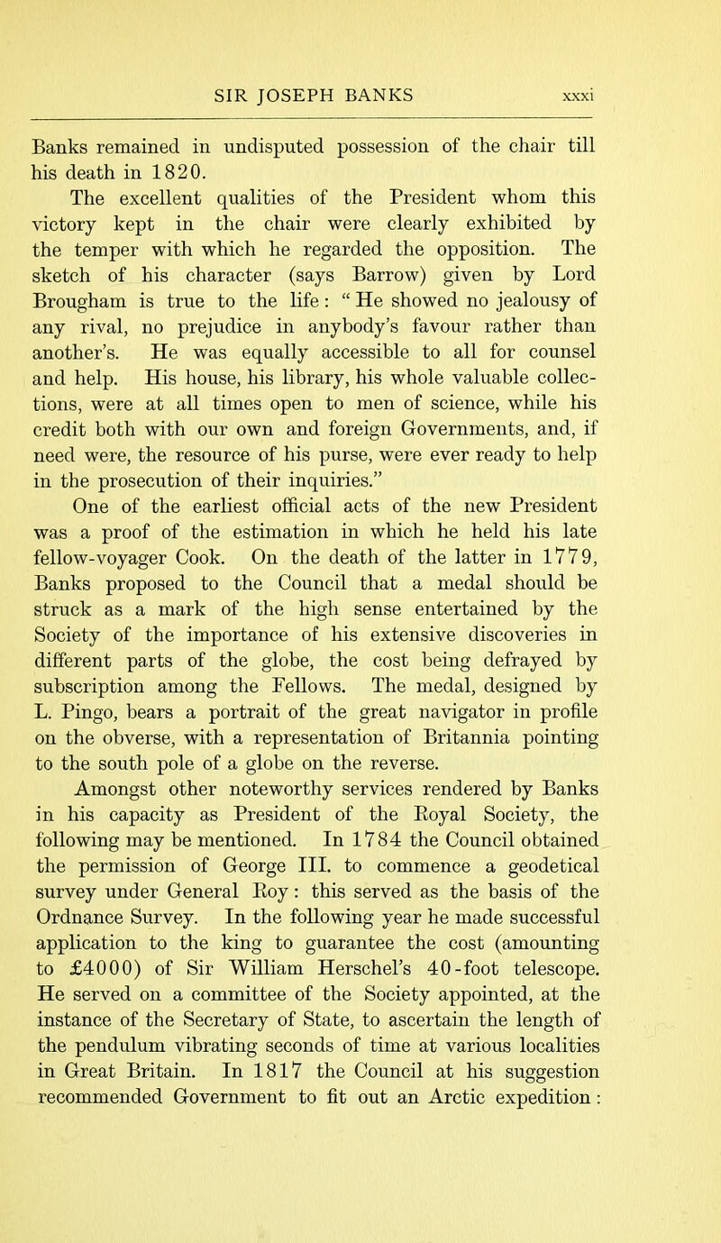 Banks remained in undisputed possession of the chair till his death in 1820. The excellent qualities of the President whom this victory kept in the chair were clearly exhibited by the temper with which he regarded the opposition. The sketch of his character (says Barrow) given by Lord Brougham is true to the life: “ He showed no jealousy of any rival, no prejudice in anybody’s favour rather than another’s. He was equally accessible to all for counsel and help. His house, his library, his whole valuable collec- tions, were at all times open to men of science, while his credit both with our own and foreign Governments, and, if need were, the resource of his purse, were ever ready to help in the prosecution of their inquiries.” One of the earliest official acts of the new President was a proof of the estimation in which he held his late fellow-voyager Cook. On the death of the latter in 1779, Banks proposed to the Council that a medal should be struck as a mark of the high sense entertained by the Society of the importance of his extensive discoveries in different parts of the globe, the cost being defrayed by subscription among the Fellows. The medal, designed by L. Pingo, bears a portrait of the great navigator in profile on the obverse, with a representation of Britannia pointing to the south pole of a globe on the reverse. Amongst other noteworthy services rendered by Banks in his capacity as President of the Eoyal Society, the following may be mentioned. In 1784 the Council obtained the permission of George III. to commence a geodetical survey under General Roy: this served as the basis of the Ordnance Survey. In the following year he made successful application to the king to guarantee the cost (amounting to £4000) of Sir William Herschel’s 40-foot telescope. He served on a committee of the Society appointed, at the instance of the Secretary of State, to ascertain the length of the pendulum vibrating seconds of time at various localities in Great Britain. In 1817 the Council at his suggestion recommended Government to fit out an Arctic expedition: