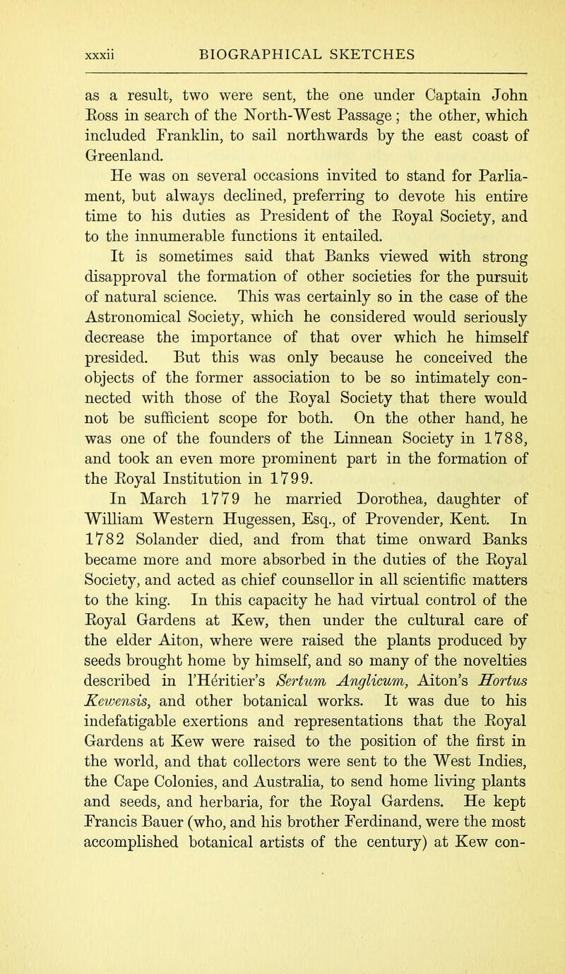 as a result, two were sent, the one under Captain John Eoss in search of the North-West Passage; the other, which included Franklin, to sail northwards by the east coast of Greenland. He was on several occasions invited to stand for Parlia- ment, but always declined, preferring to devote his entire time to his duties as President of the Eoyal Society, and to the innumerable functions it entailed. It is sometimes said that Banks viewed with strong disapproval the formation of other societies for the pursuit of natural science. This was certainly so in the case of the Astronomical Society, which he considered would seriously decrease the importance of that over which he himself presided. But this was only because he conceived the objects of the former association to be so intimately con- nected with those of the Eoyal Society that there would not be sufficient scope for both. On the other hand, he was one of the founders of the Linnean Society in 1788, and took an even more prominent part in the formation of the Eoyal Institution in 1799. In March 1779 he married Dorothea, daughter of William Western Hugessen, Esq., of Provender, Kent. In 1782 Solander died, and from that time onward Banks became more and more absorbed in the duties of the Eoyal Society, and acted as chief counsellor in all scientific matters to the king. In this capacity he had virtual control of the Eoyal Gardens at Kew, then under the cultural care of the elder Aiton, where were raised the plants produced by seeds brought home by himself, and so many of the novelties described in l’Heritier’s JSertum Anglicurn, Aiton’s Hortus Kewensis, and other botanical works. It was due to his indefatigable exertions and representations that the Eoyal Gardens at Kew were raised to the position of the first in the world, and that collectors were sent to the West Indies, the Cape Colonies, and Australia, to send home living plants and seeds, and herbaria, for the Eoyal Gardens. He kept Francis Bauer (who, and his brother Ferdinand, were the most accomplished botanical artists of the century) at Kew con-