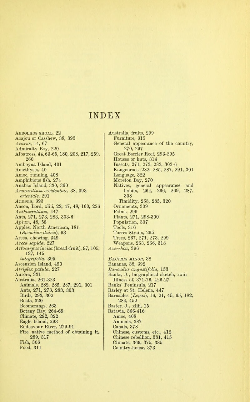 INDEX Abrolhos shoal, 22 Acajou or Casshew, 38, 393 A cams, 14, 67 Admiralty Bay, 220 Albatross, 44,63-65,180, 208, 217, 259, 260 Amboyna Island, 401 Amethysts, 40 Amoc, running, 408 Amphibious fish, 274 Anabao Island, 330, 360 Anacardium occidentals, 38, 393 orientale, 291 Annona, 393 Anson, Lord, xliii, 22, 47, 48, 160, 226 Anthoxanthum, 447 Ants, 271, 273, 283, 303-6 Apium, 48, 58 Apples, North American, 181 (Spondias dulcis), 93 Areca, chewing, 349 Areca sapida, 227 Artocarpus incisa (bread-fruit), 97, 105, 137, 145 integrifolia, 395 Ascension Island, 450 Atriplex patula, 227 Aurora, 331 Australia, 261-323 Animals, 282, 285, 287, 291, 301 Ants, 271, 273, 283, 303 Birds, 293, 302 Boats, 320 Boomerangs, 263 Botany Bay, 264-69 Climate, 292, 322 Eagle Island, 293 Endeavour River, 279-91 Fire, native method of obtaining it, 289, 317 Fish, 306 Food, 311 Australia, fruits, 299 Furniture, 315 General appearance of the country, 270, 297 Great Barrier Reef, 293-295 Houses or huts, 314 Insects, 271, 273, 283, 303-6 Kangooroos, 282, 285, 287, 291, 301 Language, 322 Moreton Bay, 270 Natives, general appearance and habits, 264, 266, 269, 287, 308 Timidity, 268, 285, 320 Ornaments, 309 Palms, 299 Plants, 271, 298-300 Population, 307 Tools, 316 Torres Straits, 295 Trees, 267, 271, 273, 299 Weapons, 263, 266, 318 Averrhoa, 396 Bactris minor, 38 Bananas, 38, 392 Bancudus angustifolia, 153 Banks, J., biographical sketch, xxiii Illness of, 371-76, 426-27 Banks’ Peninsula, 217 Barley at St. Helena, 447 Barnacles (Lepas), 16, 21, 45, 65, 182, 284, 452 Baster, J., xliii, 15 Batavia, 366-416 Amoc, 408 Animals, 387 Canals, 378 Chinese, customs, etc., 412 Chinese rebellion, 381, 415 Climate, 369, 375, 385 Country-house, 373