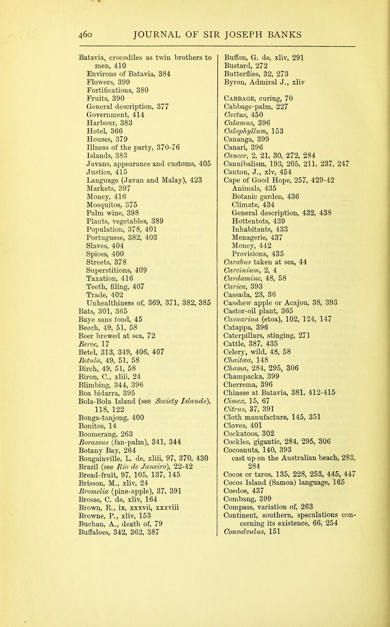 Batavia, crocodiles as twin brothers to men, 410 Environs of Batavia, 384 Flowers, 399 Fortifications, 380 Fruits, 390 General description, 377 Government, 414 Harbour, 383 Hotel, 366 Houses, 379 Illness of the party, 370-76 Islands, 383 Javans, appearance and customs, 405 Justice, 415 Language (Javan and Malay), 423 Markets, 397 Money, 416 Mosquitos, 375 Palm wine, 398 Plants, vegetables, 389 Population, 378, 401 Portuguese, 382, 403 Slaves, 404 Spices, 400 Streets, 378 Superstitions, 409 Taxation, 416 Teeth, filing, 407 Trade, 402 Unhealthiness of, 369, 371, 382, 385 Bats, 301, 365 Baye sans fond, 45 Beech, 49, 51, 58 Beer brewed at sea, 72 Beroe, 17 Betel, 313, 349, 406, 407 Betula, 49, 51, 58 Birch, 49, 51, 58 Biron, C., xliii, 24 Blimbing, 344, 396 Boa bidarra, 395 Bola-Bola Island (see Society Islands), 118, 122 Bonga-tanjong, 400 Bonitos, 14 Boomerang, 263 Borassus (fan-palm), 341, 344 Botany Bay, 264 Bougainville, L. de, xliii, 97, 370, 430 Brazil (see Rio de Janeiro), 22-42 Bread-fruit, 97, 105, 137, 145 Brisson, M., xliv, 24 Bromelia (pine-apple), 37, 391 Brosse, C. de, xliv, 164 Brown, R., ix, xxxvii, xxxviii Browne, P., xliv, 153 Buchan, A., death of, 79 Buffaloes, 342, 362, 387 Buffon, G. de, xliv, 291 Bustard, 272 Butterflies, 32, 273 Byron, Admiral J., xliv Cabbage, curing, 70 Cabbage-palm, 227 Cactus, 450 Calamus, 396 Calophyllum, 153 Cananga, 399 Canari, 396 Cancer, 2, 21, 30, 272, 284 Cannibalism, 193, 205, 211, 237, 247 Canton, J., xlv, 454 Cape of Good Hope, 257, 429-42 Animals, 435 Botanic garden, 436 Climate, 434 General description, 432, 438 Hottentots, 439 Inhabitants, 433 Menagerie, 437 Money, 442 Provisions, 435 Carabus taken at sea, 44 Carcinium, 2, 4 Cardamine, 48, 58 Carica, 393 Cassada, 23, 36 Casshew apple or Acajou, 38, 393 Castor-oil plant, 365 Casuarina (etoa), 102, 124, 147 Catappa, 396 Caterpillars, stinging, 271 Cattle, 387, 435 Celery, wild, 48, 58 Chaitcea, 148 Chama, 284, 295, 306 Champacka, 399 Cherrema, 396 Chinese at Batavia, 381, 412-415 Cimex, 15, 67 Citrus, 37, 391 Cloth manufacture, 145, 351 Cloves, 401 Cockatoos, 302 Cockles, gigantic, 284, 295, 306 Cocoanuts, 140, 393 cast up on the Australian beach, 283, 284 Cocos or taros, 135, 228, 253, 445, 447 Cocos Island (Samoa) language, 165 Coedoe, 437 Combang, 399 Compass, variation of, 263 Continent, southern, speculations con- cerning its existence, 66, 254 Convolvulus, 151