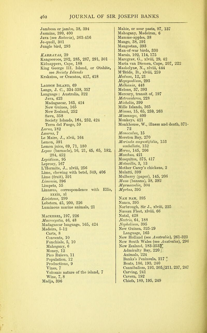 Jambosa or jambu, 38, 394 Jasmine, 399, 400 Java (see Batavia), 363-416 Je-quoll, 301 Jungle bird, 293 Karratas, 29 Kangooroos, 282, 285, 287, 291, 301 Kidnappers, Cape, 188 King George III. Island, or Otahite, see Society Islands Krakatoa, or Cracatoa, 417, 418 Lagoon Island, 69 Lange, J. C., 334-338, 357 Language : Australia, 322 Java, 423 Madagascar, 165, 424 New Guinea, 165 New Zealand, 252 Savu, 358 Society Islands, 164, 252, 424 Terra del Fuego, 59 Lams, 182 Laurus, 7 Le Maire, J., xlvii, 164 Lemon, 391 Lemon juice, 69, 71, 180 Lepas (barnacle), 16, 21, 45, 65, 182, 284, 452 Lepidium, 95 Leprosy, 167 L’Hermite, J., xlviii, 256 Lime, chewing with betel, 349, 406 Lime (fruit), 391 Li'crwnia, 396 Limpets, 55 Linnaeus, correspondence with Ellis, xxxix, xl Livistona, 299 Lobsters, 45, 200, 226 Luminous marine animals, 21 Mackerel, 197, 226 Macrocystis, 46, 48 Madagascar language, 165, 424 Madeira, 5-12 Carts, 8 Convents, 10 Funchiale, 5, 10 Mahogany, 6 Money, 12 Pico Ruievo, 11 Population, 12 Productions, 9 Vines, 7 Volcanic nature of the island, 7 Wine, 7, 8 Madja, 396 Mahie, or sour paste, 97, 137 Mahogany, Madeiran, 6 Mamme-apples, 38 Mango, 38, 391 Mangostan, 393 Man-of-war birds, 330 Marais, 102, 114, 175 Marcgrav, G., xlviii, 29, 42 Maria van Diemen, Cape, 207, 222 Maskelyne, N., xlviii, 444 M‘Bride, D., xlviii, 259 Medusa, 12, 21 Megapodium, 293 Melhania, 448 Melons, 37, 393 Mercury, transit of, 197 Metrosideros, 228 Michelia, 399 Mille Islands, 365 Mimus, 15, 65, 259, 263 Mimusops, 400 Monkeys, 421 Monkhouse, W., illness and death, 371- 72 Monoculus, 15 Moreton Bay, 270 Morinda angustifolia, 153 umbellata, 152 Morus, 145, 206 Mosclius, 421 Mosquitos, 375, 417 Motacilla, 3, 13 Mother Carey’s chickens, 2 Mulatti, 399 Mulberry (paper), 145, 206 Musa (banana), 38, 392 Myrmecodia, 304 Myrtus, 395 Nam nam, 395 Nanca, 395 Narbrough, Sir J., xlviii, 225 Nassau Fleet, xlviii, 66 Natal, 428 Nectris, 64, 188 Nephelium, 395 New Guinea, 325-29 Language, 165 New Holland (see Australia), 261-323 New South Wales (see Australia), 296 New Zealand, 183-253^ Admiralty Bay, 220 ); Animals, 224 Banks’s Peninsula, 217 “ Boats, 186, 193, 240 Cannibalism, 193, 205,[211, 237, 247 Carving, 241 Cavern, 192 Chiefs, 189, 195, 249