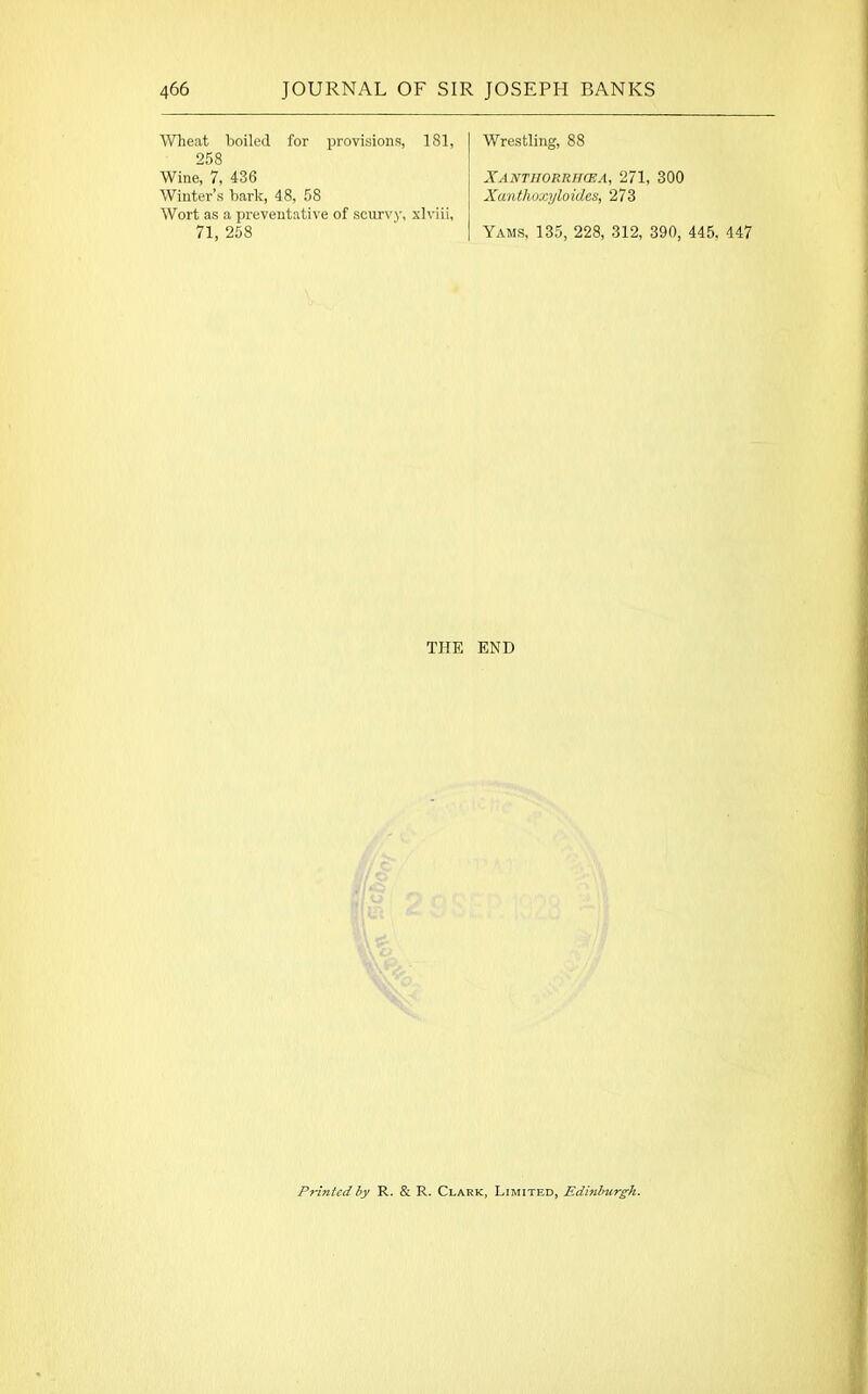 Wheat boiled for provisions, 181, 258 Wine, 7, 436 Winter’s bark, 48, 58 Wort as a preventative of scurvy, xlviii, 71, 258 Wrestling, 88 XANTIIORIUUEA, 271, 300 Xanthoxyloides, 273 Yams, 135, 228, 312, 390, 445. 447 THE END Printed by R. & R. Clark, Limited, Edinburgh.