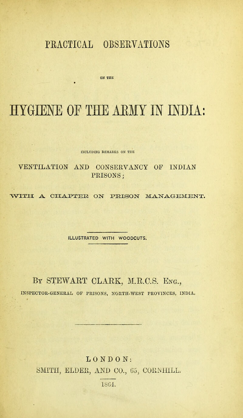 PRACTICAL OBSERVATIONS ON THE » HYGIENE OF THE AEMY IN INDIA: INCLUDING REMABKS ON THE VENTILATION AND CONSERVANCY OF INDIAN PRISONS; with; a. CHAT>T33R on i^eison manaqement. ILLUSTRATED WITH WOODCUTS. By STEWART CLARK, M.R.C.S. Eng., INSPECTOR-GENERAL OP PRISONS, NORTH-WEST PROVINCES, INDIA. LONDON: SMITH, ELDER, AND CO., (J5, CORNIIiLL.