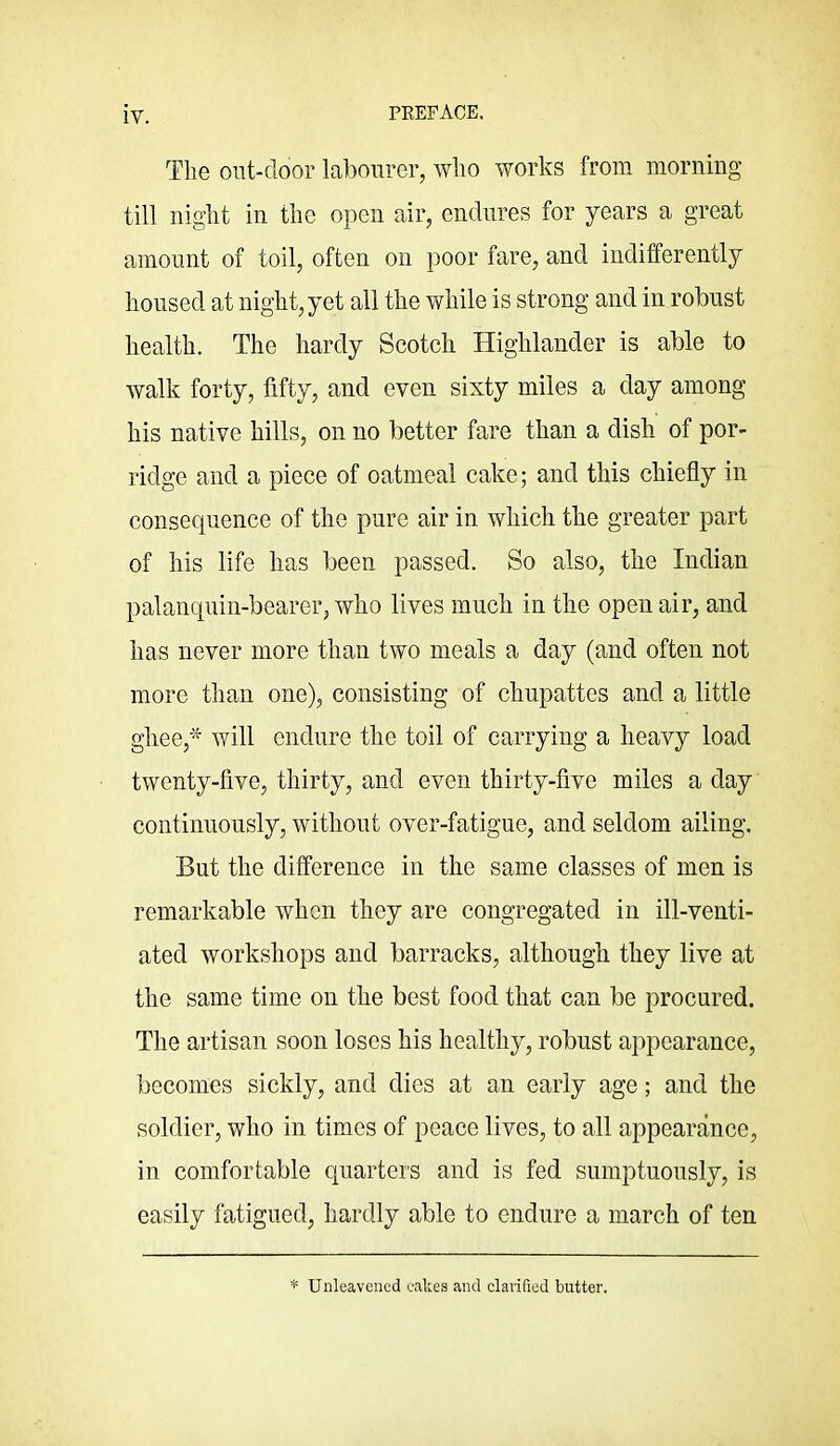 The ont-door labourer, who works from morning till night ill the open air, endures for years a great amount of toil, often on poor fare, and indifferently housed at night, yet all the while is strong and in robust health. The hardy Scotch Highlander is able to walk forty, fifty, and even sixty miles a clay among his native hills, on no better fare than a dish of por- ridge and a piece of oatmeal cake; and this chiefly in consequence of the pure air in which the greater part of his life has been passed. So also, the Indian palanquin-bearer, who lives much in the open air, and has never more than two meals a day (and often not more than one), consisting of chupattes and a little ghee,^ will endure the toil of carrying a heavy load twenty-five, thirty, and even thirty-five miles a day continuously, without over-fatigue, and seldom ailing. But the difference in the same classes of men is remarkable when they are congregated in ill-venti- ated workshops and barracks, although they live at the same time on the best food that can be procured. The artisan soon loses his healthy, robust appearance, becomes sickly, and dies at an early age; and the soldier, who in times of peace lives, to all appearance, in comfortable quarters and is fed sumptuously, is easily fatigued, hardly able to endure a march of ten * Unleavened cakes and clarified butter.