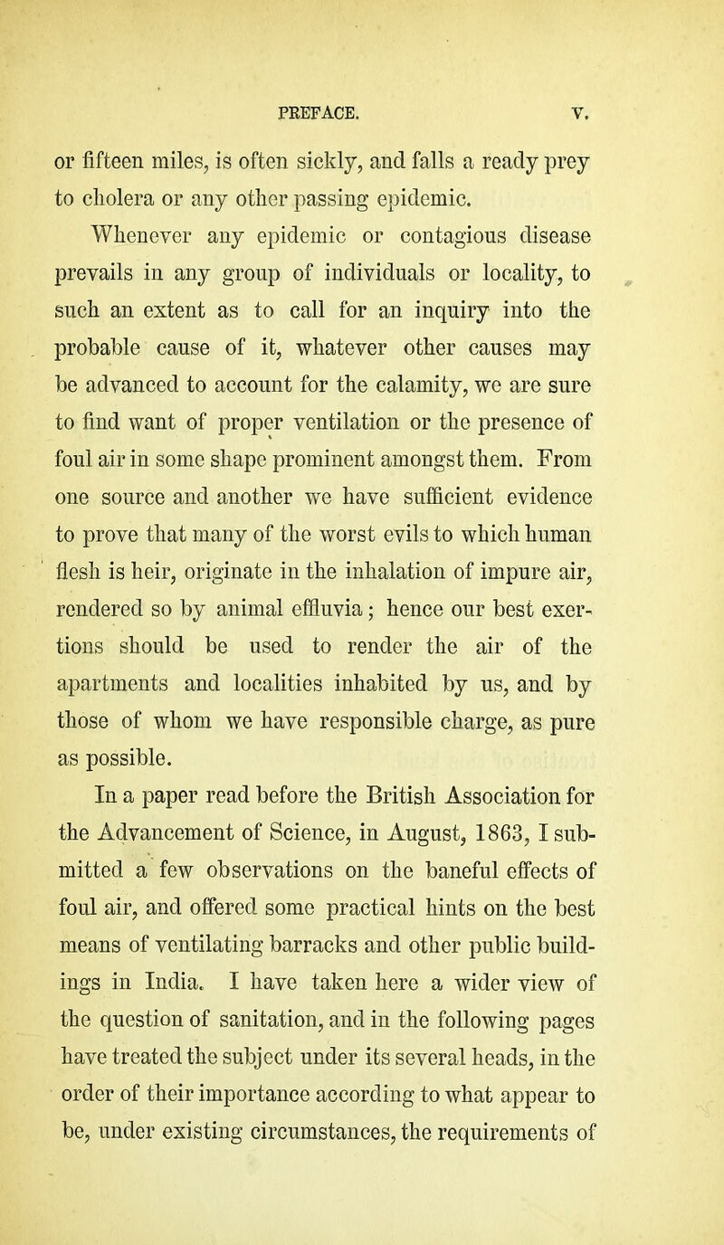 or fifteen miles, is often sickly, and falls a ready prey to cholera or any other passing epidemic. Whenever any epidemic or contagious disease prevails in any group of individuals or locality, to such an extent as to call for an inquiry into the probable cause of it, whatever other causes may be advanced to account for the calamity, we are sure to find want of proper ventilation or the presence of foul air in some shape prominent amongst them. From one source and another we have sufiicient evidence to prove that many of the worst evils to which human flesh is heir, originate in the inhalation of impure air, rendered so by animal effluvia; hence our best exer- tions should be used to render the air of the apartments and localities inhabited by us, and by those of whom we have responsible charge, as pure as possible. In a paper read before the British Association for the Advancement of Science, in August, 1863, 1 sub- mitted a few observations on the baneful effects of foul air, and offered some practical hints on the best means of ventilating barracks and other public build- ings in IndiUo I have taken here a wider view of the question of sanitation, and in the following pages have treated the subject under its several heads, in the order of their importance according to what appear to be, under existing circumstances, the requirements of