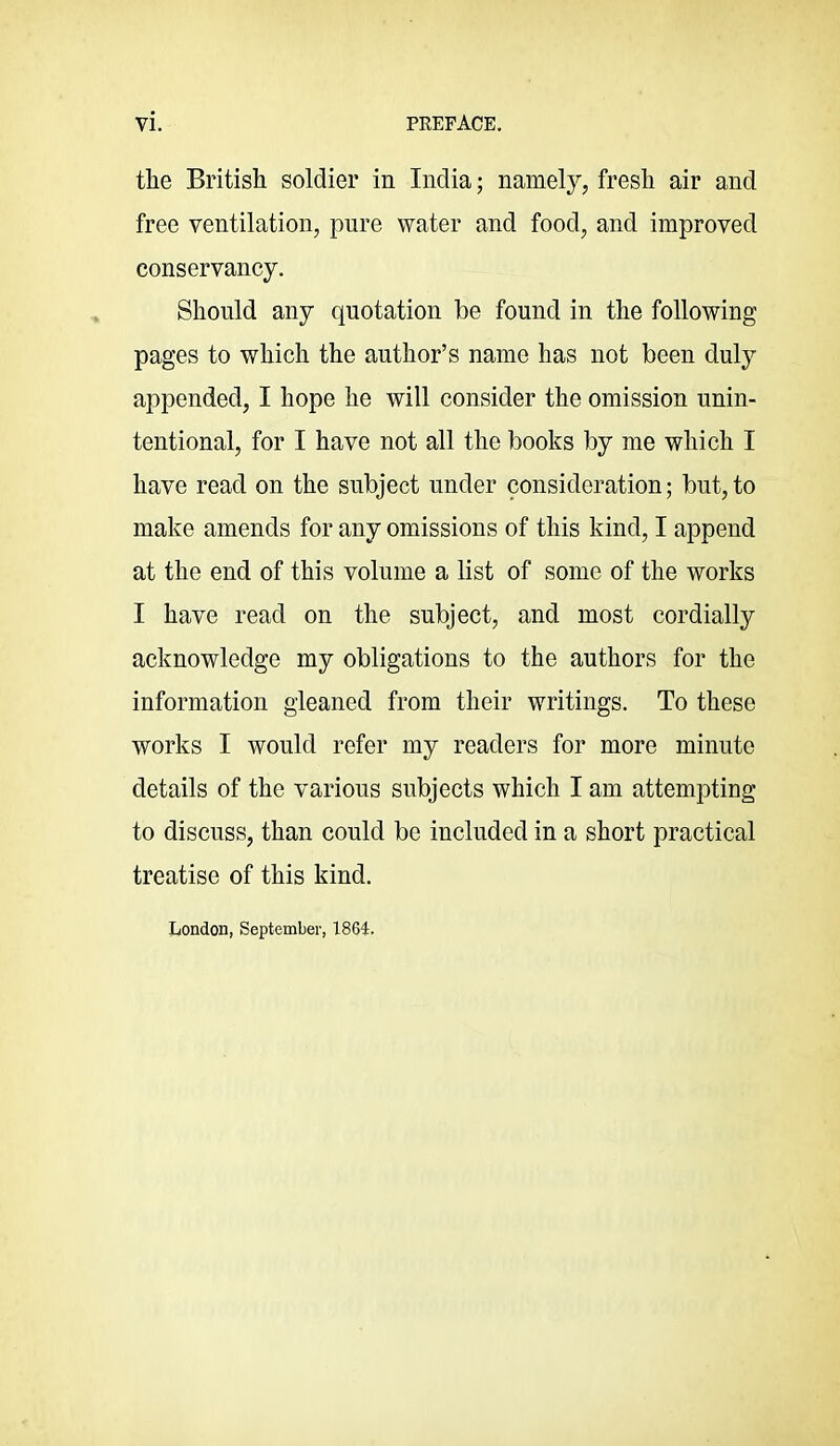 the British soldier in India; namely, fresh air and free ventilation, pure water and food, and improved conservancy. Should any quotation be found in the following pages to which the author’s name has not been duly appended, I hope he will consider the omission unin- tentional, for I have not all the books by me which I have read on the subject under consideration; but,to make amends for any omissions of this kind, I append at the end of this volume a list of some of the works I have read on the subject, and most cordially acknowledge my obligations to the authors for the information gleaned from their writings. To these works I would refer my readers for more minute details of the various subjects which I am attempting to discuss, than could be included in a short practical treatise of this kind. London, September, 1864.