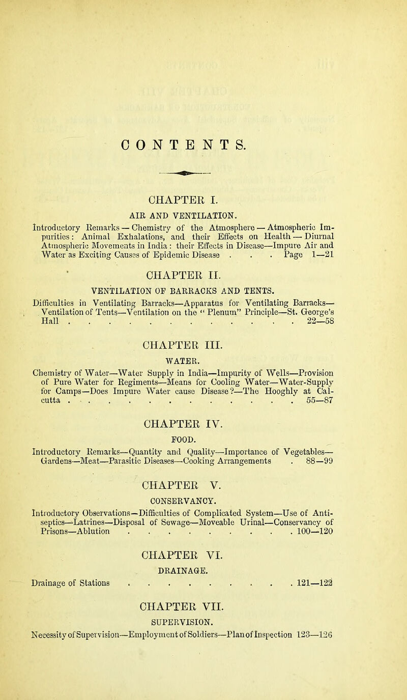 CONTENTS. CHAPTER I. AIR AND VENTILATION. Introductory Remarks — Chemistry of the Atmosphere — Atmospheric Im- purities : Animal Exhalations, and their Efi'ects on Health —■ Diurnal Atmospheric Movements in India : their Effects in Disease—Impure Air and Water as Exciting Causes of Epidemic Disease . . . Page 1—21 CHAPTER II. VENTILATION OP BARRACKS AND TENTS, Difficulties in Ventilating Barracks—Apparatus for Ventilating Barracks— Ventilation of Tents—Ventilation on the “Plenum” Principle—St. George’s Hall 22—58 CHAPTER III. WATER. Chemistry of Water—Water Supply in India—Impurity of Wells—Provision of Pure Water for Regiments—Means for Cooling Water—Water-Supply for Camps—Does Imnure Water cause Disease?—The Hooghly at Cal- cutta . . . ‘ 55—87 CHAPTER IV. POOD. Introductory Remarks—Quantity and Quality—Importance of Vegetables— Gardens—Meat—Parasitic Diseases—Cooking Arrangements . 88—99 CHAPTER V. CONSERVANCY. Introductory Observations—Difficulties of Complicated System—Use of Anti- septics—^Latrines—Disposal of Sewage—Moveable Urinal—Conservancy of Prisons—Ablution 100—120 CHAPTER VI. DRAINAGE. Drainage of Stations 121—122 CHAPTER VII. SUPERVISION. Necessity of Supervision—Employment of Soldiers—Plan of Inspection 123—126