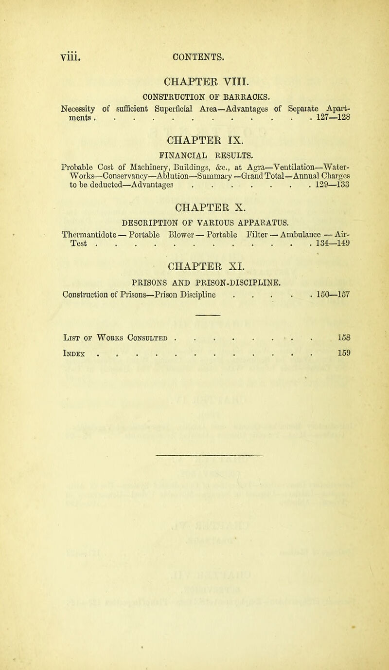 CHAPTER VIII. CONSTKUCTION OP BARRACKS. Necessity of sufficient Superficial Area—Advantages of Separate Apart- ments 127—128 CHAPTER IX. FINANCIAL RESULTS. Probable Cost of Machinery, Buildings, &c., at Agra—Ventilation—Water- Works—Conservancy—Ablution—Summary —Grand Total—Annual Charges to be deducted—Advantages 129—133 CHAPTER X. DESCRIPTION OP VARIOUS APPARATUS. Thermantidote — Portable Blower — Portable ITlter — Ambulance — Air- Test 134—149 CHAPTER XI. PRISONS AND PRISON.DISCIPLINE. Construction of Prisons—Prison Discipline 150—157 List op Wobks Consulted ■ . . 158 Index . 159