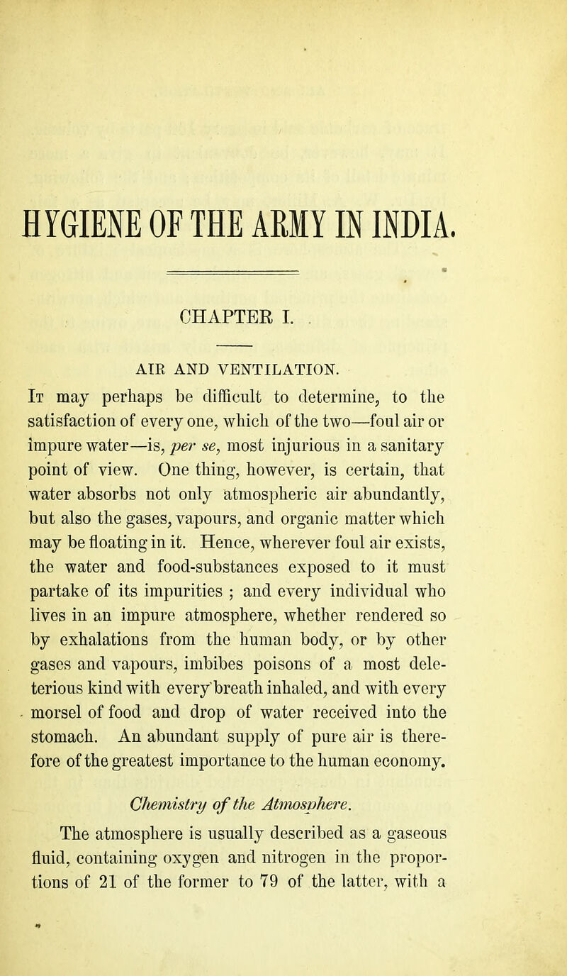 HYGIENE OF THE AMY IN INDIA. CHAPTER I. AIR AND VENTILATION. It may perhaps be difficult to determinej to the satisfaction of every one, which of the two—foul air or impure water—is, per se, most injurious in a sanitary point of view. One thing, however, is certain, that water absorbs not only atmospheric air abundantly, but also the gases, vapours, and organic matter which may be floating in it. Hence, wherever foul air exists, the water and food-substances exposed to it must partake of its impurities ; and every individual who lives in an impure atmosphere, whether rendered so by exhalations from the human body, or by other gases and vapours, imbibes poisons of a most dele- terious kind with every'breath inhaled, and with every morsel of food and drop of water received into the stomach. An abundant supply of pure air is there- fore of the greatest importance to the human economy. Chemistry of the Atmosphere. The atmosphere is usually described as a gaseous fluid, containing oxygen and nitrogen in the propor- tions of 21 of the former to 79 of the latter, with a