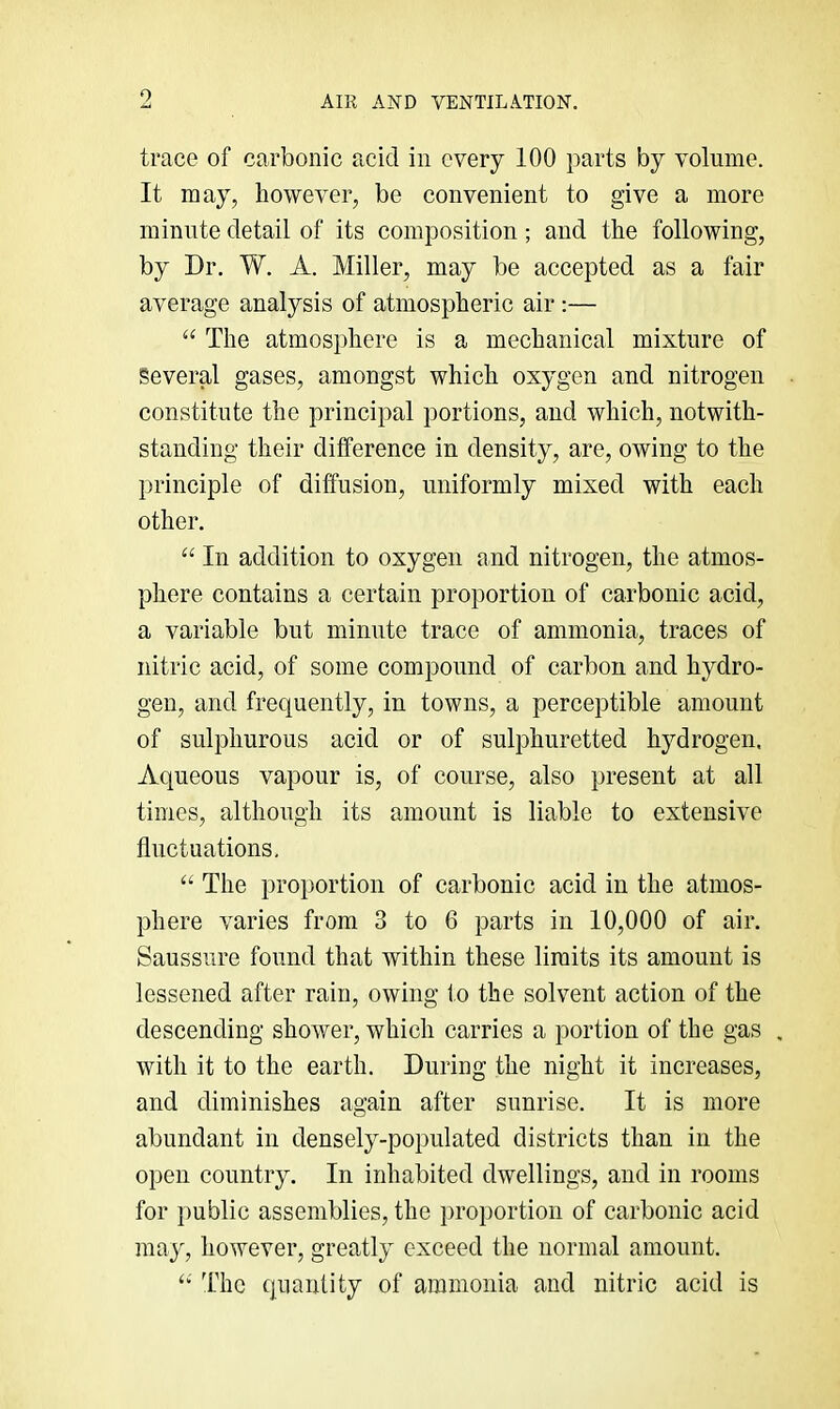 trace of carbonic acid in every 100 parts by volume. It may, however, be convenient to give a more minute detail of its composition; and the following, by Dr. W. A. Miller, may be accepted as a fair average analysis of atmospheric air :— “ The atmosphere is a mechanical mixture of Several gases, amongst which oxygen and nitrogen constitute the principal portions, and which, notwith- standing their difference in density, are, owing to the principle of diffusion, uniformly mixed with each other. “ In addition to oxygen and nitrogen, the atmos- phere contains a certain proportion of carbonic acid, a variable but minute trace of ammonia, traces of nitric acid, of some compound of carbon and hydro- gen, and frequently, in towns, a perceptible amount of sulphurous acid or of sulphuretted hydrogen. Aqueous vapour is, of course, also present at all times, although its amount is liable to extensive fluctuations, ‘‘ The proportion of carbonic acid in the atmos- phere varies from 3 to 6 parts in 10,000 of air. Saussure found that within these limits its amount is lessened after rain, owing to the solvent action of the descending shower, which carries a portion of the gas with it to the earth. During the night it increases, and diminishes again after sunrise. It is more abundant in densely-populated districts than in the open country. In inhabited dwellings, and in rooms for public assemblies, the proportion of carbonic acid may, however, greatly exceed the normal amount. I'hc quantity of ammonia and nitric acid is