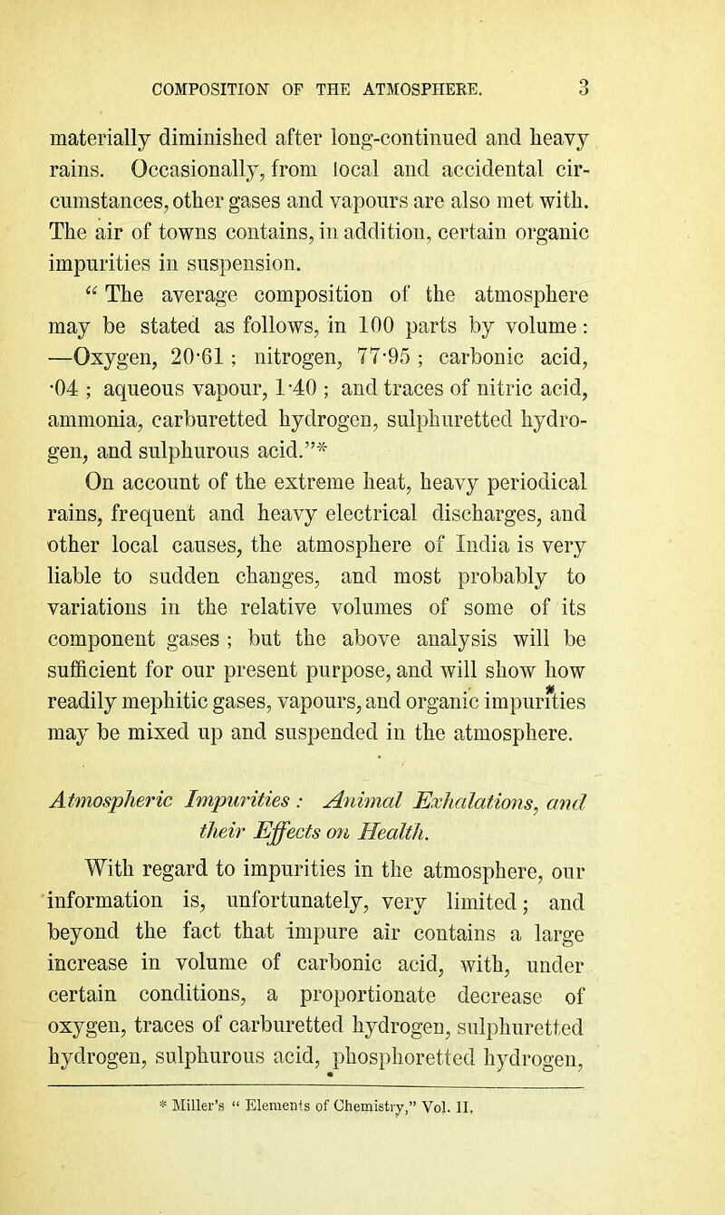 materially diminished after long-continued and heavy rains. Occasionally, from local and accidental cir- cumstances, other gases and vapours are also met with. The air of towns contains, in addition, certain organic impurities in suspension. “ The average composition of the atmosphere may be stated as follows, in 100 parts by volume: —Oxygen, 20-61 ; nitrogen, 77-95 ; carbonic acid, •04 ; aqueous vapour, 1 -40 ; and traces of nitric acid, ammonia, carburetted hydrogen, sulphuretted hydro- gen, and sulphurous acid.”'^' On account of the extreme heat, heavy periodical rains, frequent and heavy electrical discharges, and other local causes, the atmosphere of India is very liable to sudden changes, and most probably to variations in the relative volumes of some of its component gases ; but the above analysis will be sufficient for our present purpose, and will show how readily mephitic gases, vapours, and organic impurities may be mixed up and suspended in the atmosphere. Atmospheric Impurities : Animal Exhalations^ and their Effects cm Health. With regard to impurities in the atmosphere, our information is, unfortunately, very limited; and beyond the fact that impure air contains a large increase in volume of carbonic acid, with, under certain conditions, a proportionate decrease of oxygen, traces of carburetted hydrogen, sulphuretted hydrogen, sulphurous acid, phosphoretted hydrogen. * Miller’s “ Elements of Ohemistiy,” VoL 11,