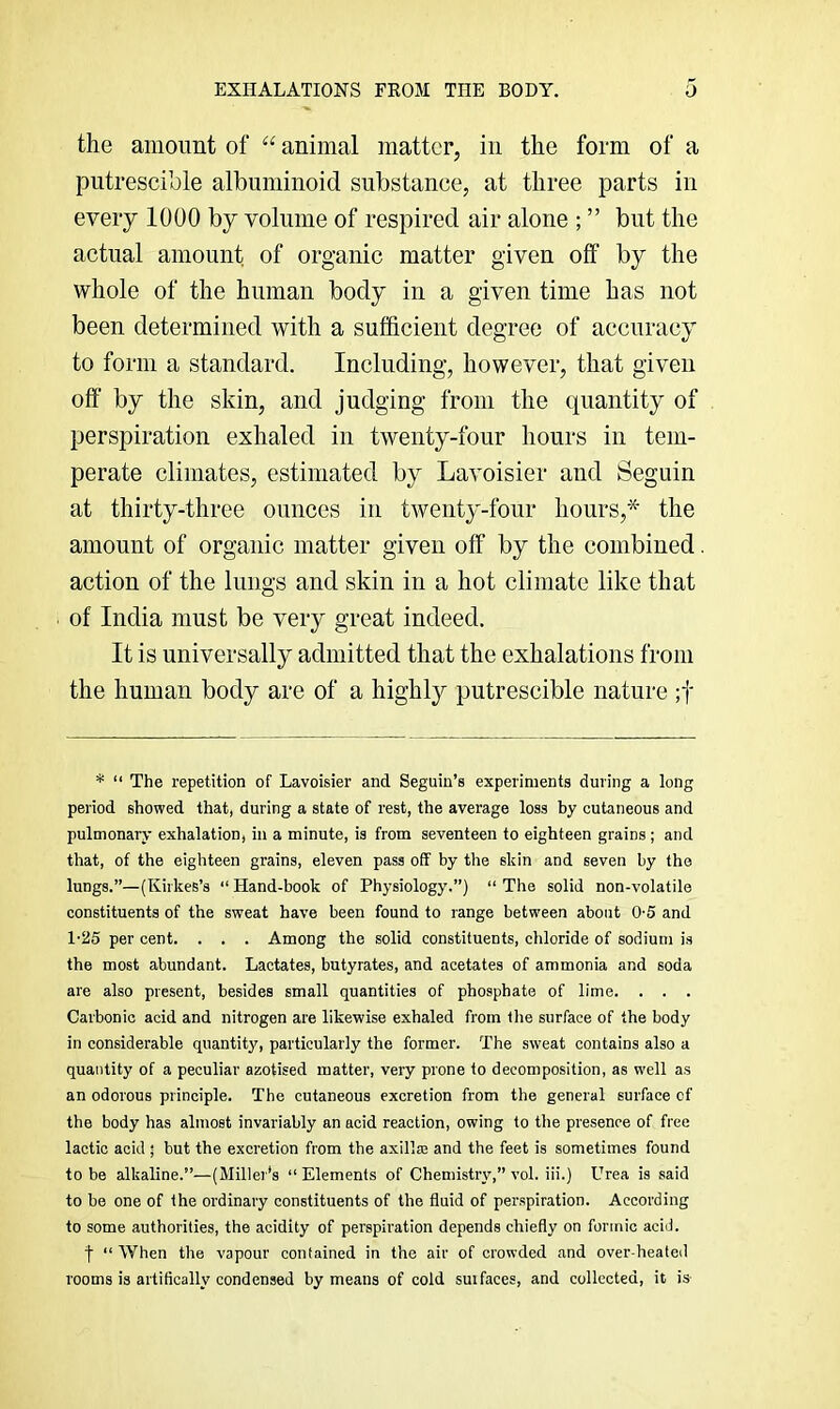 EXHALATIONS FROM THE BODY. O the amount of “ animal matter, in the form of a putrescible albuminoid substance, at three parts in every 1000 by volume of respired air alone ; ” but the actual amount of organic matter given off by the whole of the human body in a given time has not been determined with a sufficient degree of accuracy to form a standard. Including, however, that given off' by the skin, and judging from the quantity of perspiration exhaled in twenty-four hours in tem- perate climates, estimated by Lavoisier and Seguin at thirty-three ounces in twenty-four hours,* the amount of organic matter given off by the combined. action of the lungs and skin in a hot climate like that of India must be very great indeed. It is universally admitted that the exhalations from the human body are of a highly putrescible nature ;f * “ The repetition of Lavoisier and Seguiu’s experiments during a long period showed that, during a state of rest, the average loss by cutaneous and pulmonary exhalation, in a minute, is from seventeen to eighteen grains ; and that, of the eighteen grains, eleven pass off by the eldn and seven by the lungs.”—(Kirkes’s “ Hand-book of Physiology.”) “ The solid non-volatile constituents of the sweat have been found to range between about 0-5 and 1-25 per cent. . . . Among the solid constituents, chloride of sodium is the most abundant. Lactates, butyrates, and acetates of ammonia and soda are also present, besides small quantities of phosphate of lime. . . . Carbonic acid and nitrogen are likewise exhaled from tlie surface of the body in considerable quantity, particularly the former. The sweat contains also a quantity of a peculiar azotised matter, very prone to decomposition, as well as an odorous principle. The cutaneous excretion from the general surface of the body has almost invariably an acid reaction, owing to the presence of free lactic acid ' but the excretion from the axillaa and the feet is sometimes found to be alkaline.”—(Miller’s ” Elements of Chemistry,” vol. iii.) Urea is said to be one of the ordinary constituents of the fluid of perspiration. According to some authorities, the acidity of perspiration depends chiefly on formic acid. f “ When the vapour contained in the air of crowded and over heated rooms is artifically condensed by means of cold suifaces, and collected, it is