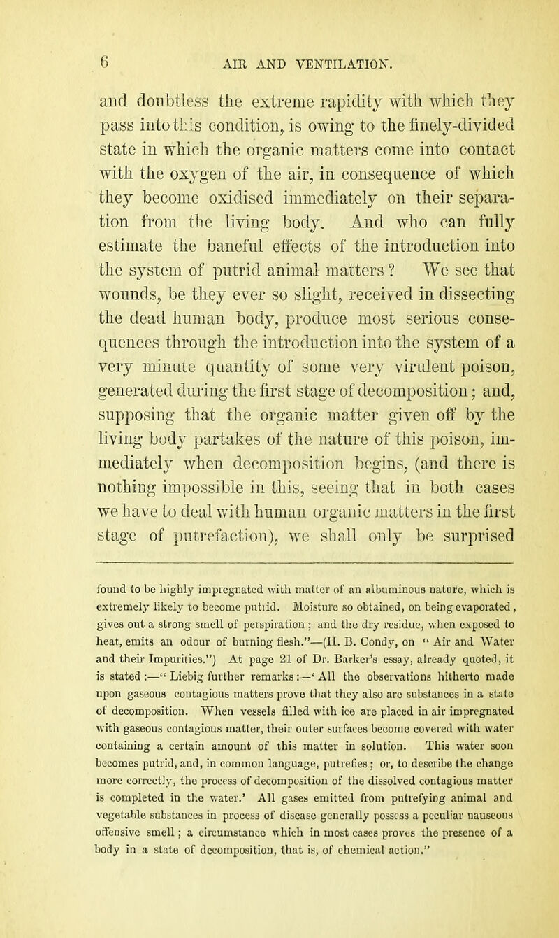 and doubtless the extreme rapidity with which they pass into this condition, is owing to the finely-divided state in which the organic matters come into contact with the oxygen of the air, in consequence of which they become oxidised immediately on their separa- tion from the living bod}L And who can fully estimate the baneful effects of the introduction into the system of putrid animal matters ? We see that wounds, be they ever so slight, received in dissecting the dead human body, produce most serious conse- quences through the introduction into the system of a very minute quantity of some very virulent poison, generated during the first stage of decomposition; and, supposing that the organic matter given off by the living body partakes of the nature of this poison, im- mediately when decomposition begins, (and there is nothing impossible in this, seeing that in both cases we have to deal with human organic matters in the first stage of putrefaction), we shall only be surprised found to be highly impregnated with matter of an albuminous nature, which is extremely likely to become putiid. Moisture so obtained, on being evaporated , gives out a strong smell of perspiration ; and the dry residue, when exposed to heat, emits an odour of burning flesh.”—(H. B. Condy, on ” Air and Water and their Impurities.”) At page 21 of Dr. Barker’s essay, already quoted, it is stated:—“ Liebig further remarksAll the observations hitherto made upon gaseous contagious matters prove that they also are substances in a state of decomposition. When vessels filled with ice are placed in air impregnated with gaseous contagious matter, their outer surfaces become covered with water containing a certain amount of this matter in solution. This water soon becomes putrid, and, in common language, putrefies ; or, to describe the change more correctly, the process of decomposition of the dissolved contagious matter is completed in the water.’ All gases emitted from putrefying animal and vegetable substances in process of disease geneially possess a peculiar nauseous offensive smell; a circumstance which in most cases proves the presence of a body in a state of decomposition, that is, of chemical action.”