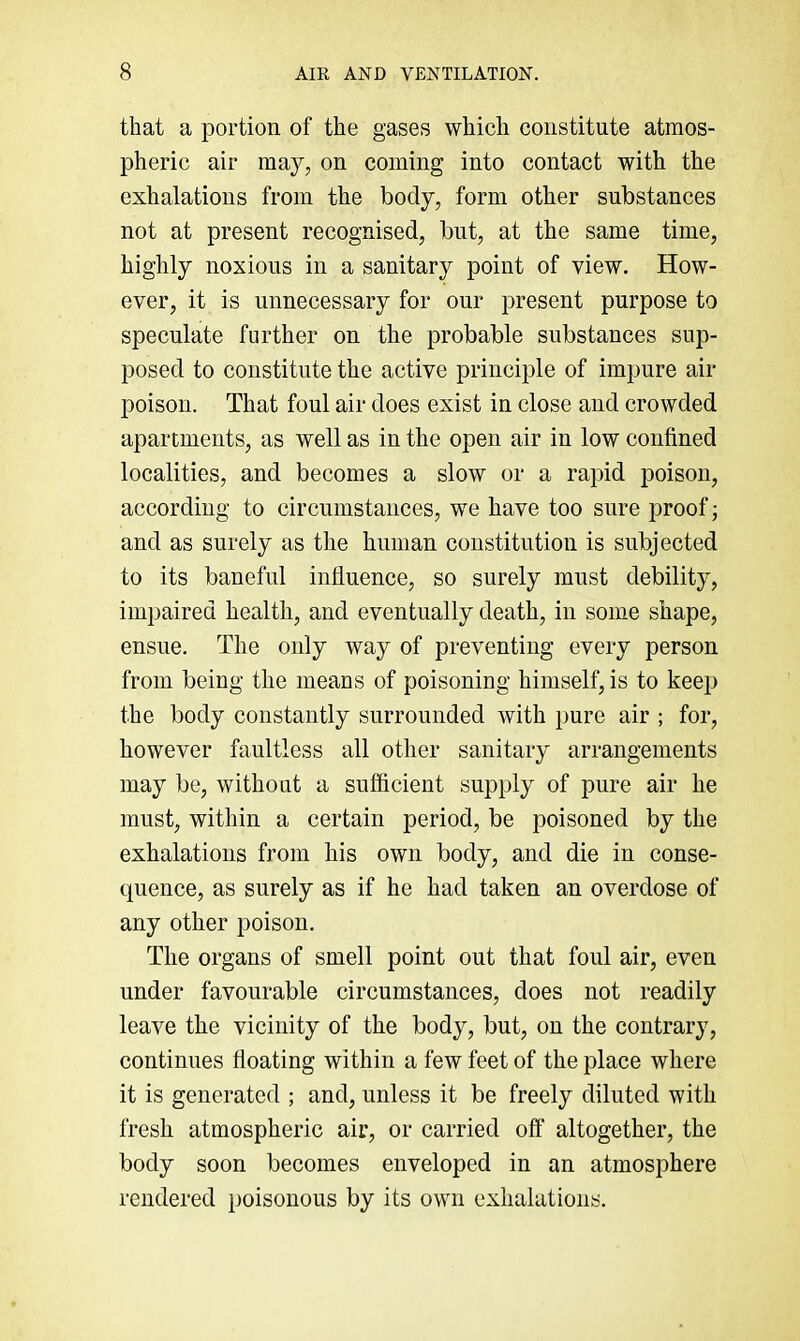 that a portion of the gases which constitute atmos- pheric air may, on coming into contact with the exhalations from the body, form other substances not at present recognised, but, at the same time, highly noxious in a sanitary point of view. How- ever, it is unnecessary for our present purpose to speculate further on the probable substances sup- posed to constitute the active principle of impure air poison. That foul air does exist in close and crowded apartments, as well as in the open air in low confined localities, and becomes a slow or a rapid poison, according to circumstances, we have too sure proof; and as surely as the human constitution is subjected to its baneful influence, so surely must debility, impaired health, and eventually death, in some shape, ensue. The only way of preventing every person from being the means of poisoning himself, is to keep the body constantly surrounded with pure air ; for, however faultless all other sanitary arrangements may be, without a sufficient supply of pure air he must, within a certain period, be poisoned by the exhalations from his own body, and die in conse- quence, as surely as if he had taken an overdose of any other poison. The organs of smell point out that foul air, even under favourable circumstances, does not readily leave the vicinity of the body, but, on the contrary, continues floating within a few feet of the place where it is generated ; and, unless it be freely diluted with fresh atmospheric air, or carried off altogether, the body soon becomes enveloped in an atmosphere rendered })oisonous by its own exhalations.