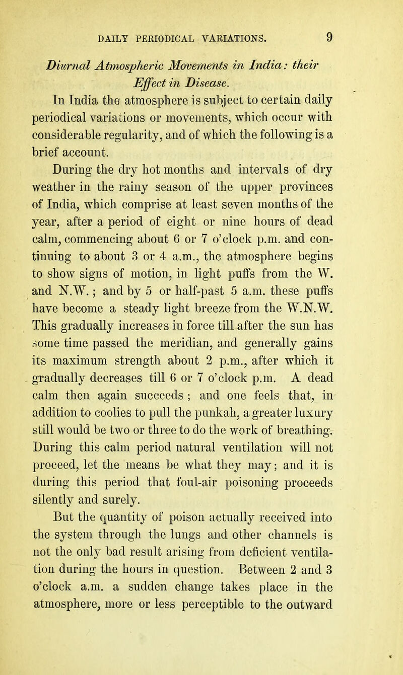 Diurnal Atmospheric Movements in India: their Effect in Disease. In India the atmosphere is subject to certain daily periodical variations or movements, which occur with considerable regularity, and of which the following is a brief account. During the dry hot months and intervals of dry weather in the rainy season of the upper provinces of India, which comprise at least seven months of the year, after a period of eight or nine hours of dead calm, commencing about 6 or 7 o’clock p.m. and con- tinuing to about 3 or 4 a.m., the atmosphere begins to show signs of motion, in light puffs from the W. and N.W.; and by 5 or half-past 5 a.m. these puffs have become a steady light breeze from the W.N.W. This gradually increases in force till after the sun has .some time passed the meridian, and generally gains its maximum strength about 2 p.m., after which it gradually decreases till 6 or 7 o’clock p.m. A dead calm then again succeeds ; and one feels that, in addition to coolies to pull the punkah, a greater luxury still would be two or three to do the work of breathing. During this calm period natural ventilation will not proceed, let the means be what they may; and it is during this period that foul-air poisoning proceeds silently and surely. But the quantity of poison actually received into the system through the lungs and other channels is not the only bad result arising from deficient ventila- tion during the hours in question. Between 2 and 3 o’clock a.m. a sudden change takes place in the atmosphere, more or less perceptible to the outward