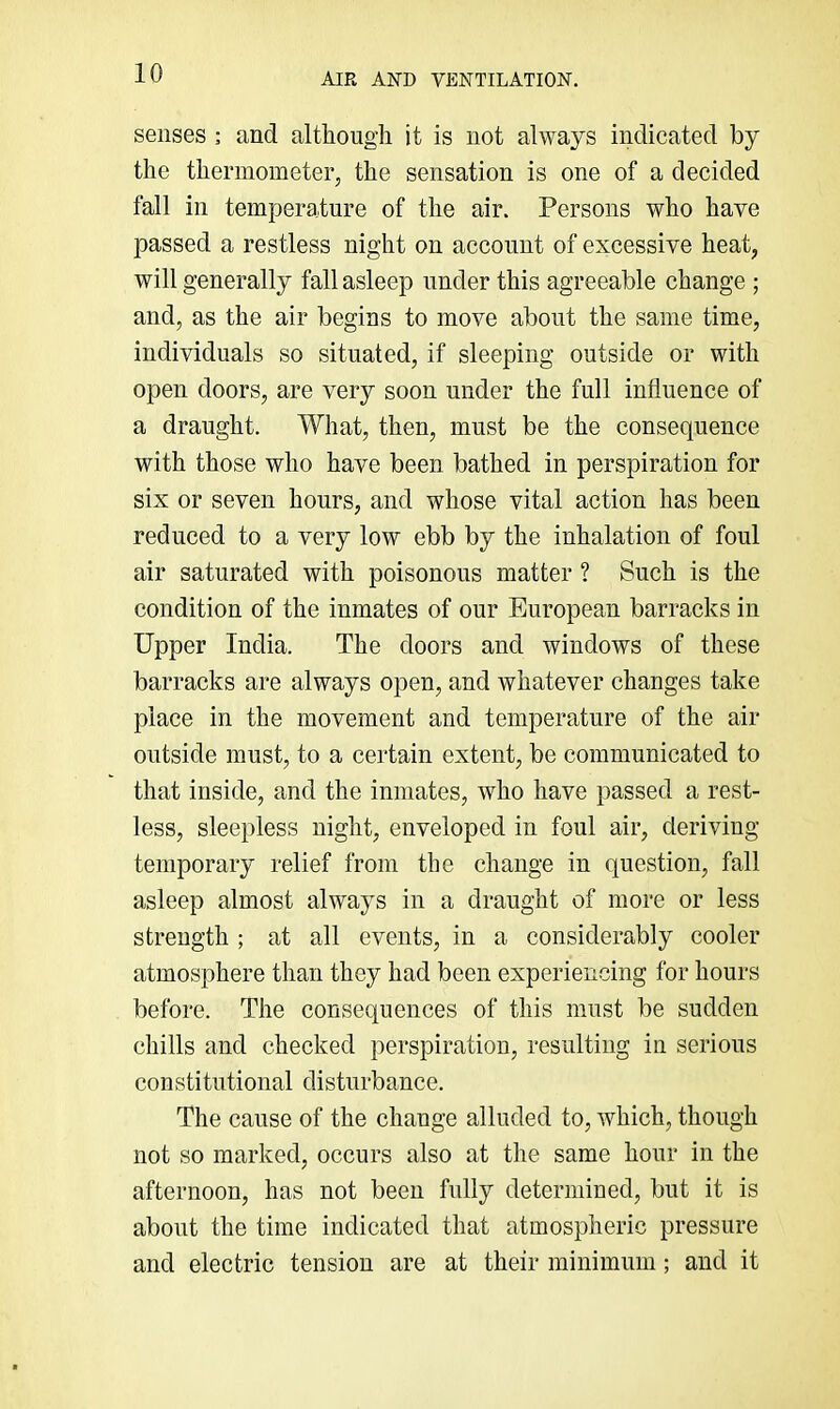 senses : and although it is not always indicated by the thermometer, the sensation is one of a decided fall in temperature of the air. Persons who have passed a restless night on account of excessive heat, will generally fall asleep under this agreeable change ; and, as the air begins to move about the same time, individuals so situated, if sleeping outside or with open doors, are very soon under the full influence of a draught. What, then, must be the consequence with those who have been bathed in perspiration for six or seven hours, and whose vital action has been reduced to a very low ebb by the inhalation of foul air saturated with poisonous matter ? Such is the condition of the inmates of our European barracks in Upper India. The doors and windows of these barracks are always open, and whatever changes take place in the movement and temperature of the air outside must, to a certain extent, be communicated to that inside, and the inmates, who have passed a rest- less, sleepless night, enveloped in foul air, deriving temporary relief from the change in question, fall asleep almost always in a draught of more or less strength ; at all events, in a considerably cooler atmosphere than they had been experiencing for hours before. The consequences of this must be sudden chills and checked perspiration, resulting in serious constitutional disturbance. The cause of the change alluded to, which, though not so marked, occurs also at the same hour in the afternoon, has not been fully determined, but it is about the time indicated that atmospheric pressure and electric tension are at their minimum; and it