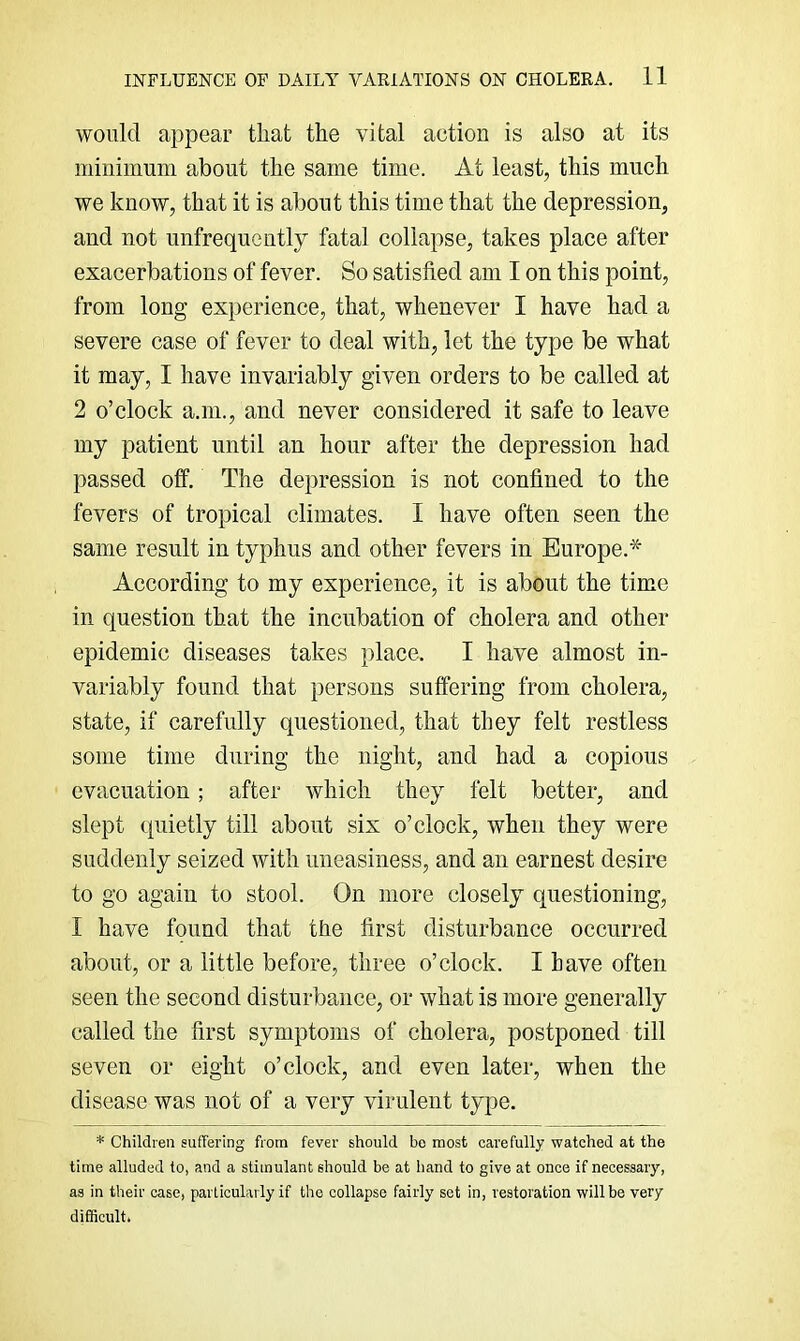 would appear that the vital action is also at its minimum about the same time. At least, this much we know, that it is about this time that the depression, and not unfrequcntly fatal collapse, takes place after exacerbations of fever. So satisfied am I on this point, from long experience, that, whenever I have had a severe case of fever to deal with, let the type be what it may, I have invariably given orders to be called at 2 o’clock a.ni., and never considered it safe to leave my patient until an hour after the depression had passed off. The depression is not confined to the fevers of tropical climates. I have often seen the same result in typhus and other fevers in Europe.* According to my experience, it is about the time in question that the incubation of cholera and other epidemic diseases takes place. I have almost in- variably found that persons suffering from cholera, state, if carefully questioned, that they felt restless some time during the night, and had a copious evacuation; after which they felt better, and slept quietly till about six o’clock, when they were suddenly seized with uneasiness, and an earnest desire to go again to stool. On more closely questioning, I have found that the first disturbance occurred about, or a little before, three o’clock. I have often seen the second disturbance, or what is more generally called the first symptoms of cholera, postponed till seven or eight o’clock, and even later, when the disease was not of a very virulent type. * Children suffering from fever should be most carefully watched at the time alluded to, and a stimulant should be at hand to give at once if necessary, as in their case, particularly if the collapse fairly set in, restoration will be very difficult.