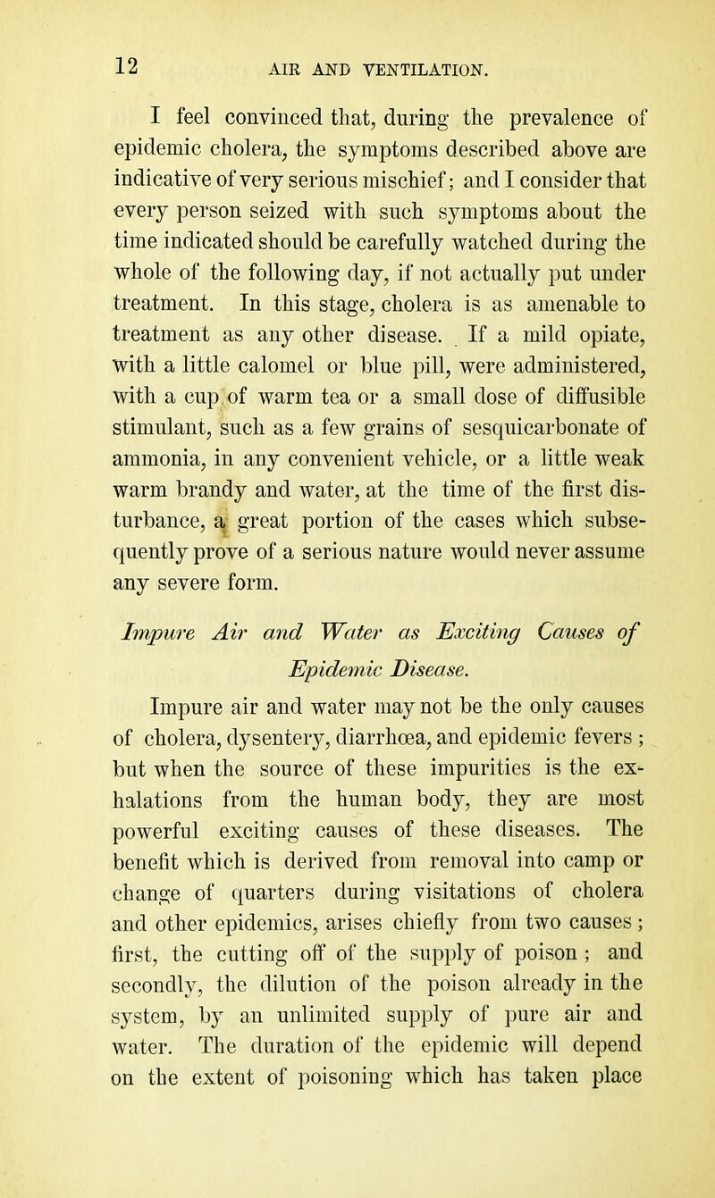 I feel convinced tliat, during the prevalence of epidemic cholera, the symptoms described above are indicative of very serious mischief; and I consider that every person seized with such symptoms about the time indicated should be carefully watched during the whole of the following day, if not actually put under treatment. In this stage, cholera is as amenable to treatment as any other disease. If a mild opiate, with a little calomel or blue pill, were administered, with a cup of warm tea or a small dose of diffusible stimulant, such as a few grains of sesquicarbonate of ammonia, in any convenient vehicle, or a little weak warm brandy and water, at the time of the first dis- turbance, a great portion of the cases which subse- quently prove of a serious nature would never assume any severe form. Impure Air and 'Water as Exciting Causes of Epidemic Disease. Impure air and water may not be the only causes of cholera, dysentery, diarrhoea, and epidemic fevers ; but when the source of these impurities is the ex- halations from the human body, they are most powerful exciting causes of these diseases. The benefit which is derived from removal into camp or change of quarters during visitations of cholera and other epidemics, arises chiefly from two causes ; first, the cutting off of the supply of poison ; and secondly, the dilution of the poison already in the system, by an unlimited supply of pure air and water. The duration of the epidemic will depend on the extent of poisoning which has taken place