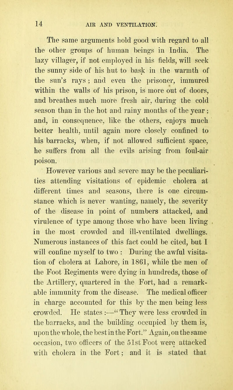 The same arguments hold good with regard to all the other groups of human beings in India. The lazy villager, if not employed in his fields, will seek the sunny side of his hut to bask in the warmth of the sun’s rays ; and even the prisoner, immured within the walls of his prison, is more out of doors, and breathes much more fresh air, during the cold season than in the hot and rainy months of the year ; and, in consequence, like the others, enjoys much better health, until again more closely confined to his barracks, when, if not allowed sufficient space, he suffers from all the evils arising from foul-air poison. However various and severe may be the peculiari- ties attending visitations of epidemic cholera at different times and seasons, there is one circum- stance which is never wanting, namely, the severity of the disease in point of numbers attacked, and virulence of type among those who have been living . in the most crowded and ill-ventilated dwellings. Numerous instances of this fact could be cited, but I will confine myself to two : During the awful visita- tion of cholera at Lahore, in 1861, while the men of the Foot Regiments were dying in hundreds, those of the Artillery, quartered in the Fort, had a remark- able immunity from the disease. The medical officer in charge accounted for this by the men being less crowded. He states :—They were less crowded in the barracks, and the building occupied by them is, upon the whole, the best in the Fort. ’ ’ Again, on the same occasion, two officers of the 51st Foot were attacked with cholera in the Fort; and it is stated that