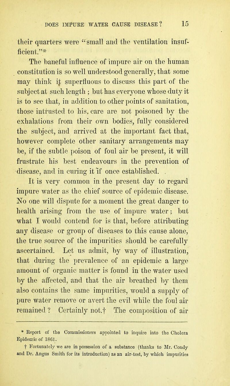 their quarters were “small and the ventilation insuf- ficient.”* The baneful influence of impure air on the human constitution is so well understood generally, that some may think it superfluous to discuss this part of the subject at such length ; but has everyone whose duty it is to see that, in addition to other points of sanitation, those intrusted to his. care are not poisoned by the exhalations from their own bodies, fully considered the subject, and arrived at the important fact that, however complete other sanitary arrangements may be, if the subtle poison of foul air be present, it will frustrate his best endeavours in the prevention of disease, and in curing it ’if once established. . It is very common in the present day to regard impure water as the chief source of epidemic disease. No one will dispute for a moment the great danger to health arising from the use of impure water; but what I would contend for is that, before attributing any disease or group of diseases to this cause alone, the true source of the impurities should be carefully ascertained. Let us admit, by way of illustration, that during the prevalence of an epidemic a large amount of organic matter is found in the water used by the affected, and that the air breathed by them also contains the same impurities, would a supply of pure water remove or avert the evil while the foul air remained ? Certainly not.f The composition of air * Report of the Co-nmissioners appointed to inquire into the Cholera Epidemic of 1861. t Fortunately we are in possession of a substance (thanks to Mr. Condy and Dr. Angus Smith for its introduction) as an air-test, by which impurities