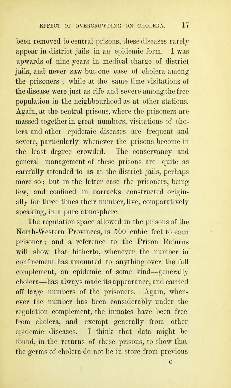 been removed to central prisons, these diseases rarely appear in district jails in an epidemic form. I was upwards of nine years in medical charge of district jails, and never saw but one case of cholera among the prisoners ; while at the same time visitations of the disease were just as rife and severe among the free population in the neighbourhood as at other stations. Again, at the central prisons, where the prisoners are massed together in great numbers, visitations of cho- lera and other epidemic diseases are frequent and severe, particularly whenever the prisons become in the least degree crowded. The conservancy and general management of these prisons are quite as carefully attended to as at the district jails, perhaps more so; but in the latter case the prisoners, being few, and confined in barracks constructed origin- ally for three times their number, live, comparatively speaking, in a pure atmosphere. The regulation space allowed in the prisons of the North-Western Provinces, is 500 cubic feet to each prisoner; and a reference to the Prison Eeturns will show that hitherto, whenever the number in confinement has amounted to anything over the full complement, an epidemic of some kind—generally cholera—has always made its appearance, and carried off large numbers of the prisoners. Again, when- ever the number has been considerably under the regulation complement, the inmates have been free from cholera, and exempt generally from other epidemic diseases. I think that data might be found, in the returns of these prisons, to show that the germs of cholera do not lie in store from previous c