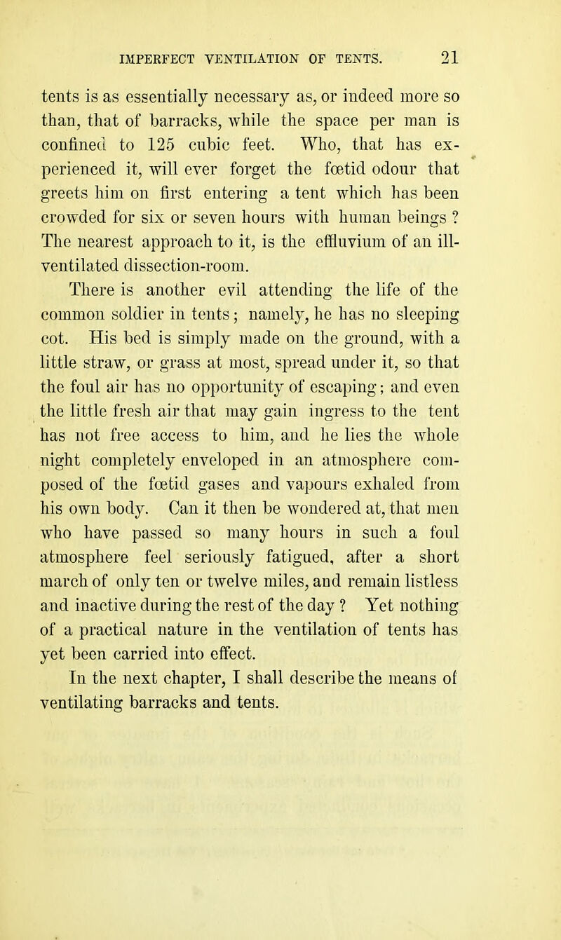tents is as essentially necessary as, or indeed more so than, that of barracks, while the space per man is confined to 125 cubic feet. Who, that has ex- r perienced it, will ever forget the foetid odour that greets him on first entering a tent which has been crowded for six or seven hours with human beings ? The nearest approach to it, is the effluvium of an ill- ventilated dissection-room. There is another evil attending the life of the common soldier in tents; namely, he has no sleeping cot. His bed is simply made on the ground, with a little straw, or grass at most, spread under it, so that the foul air has no opportunity of escaping; and even the little fresh air that may gain ingress to the tent has not free access to him, and he lies the whole night completely enveloped in an atmosphere com- posed of the foetid gases and vapours exhaled from his own body. Can it then be wondered at, that men who have passed so many hours in such a foul atmosphere feel seriously fatigued, after a short march of only ten or twelve miles, and remain listless and inactive during the rest of the day ? Yet nothing of a practical nature in the ventilation of tents has yet been carried into effect. In the next chapter, I shall describe the means of ventilating barracks and tents.