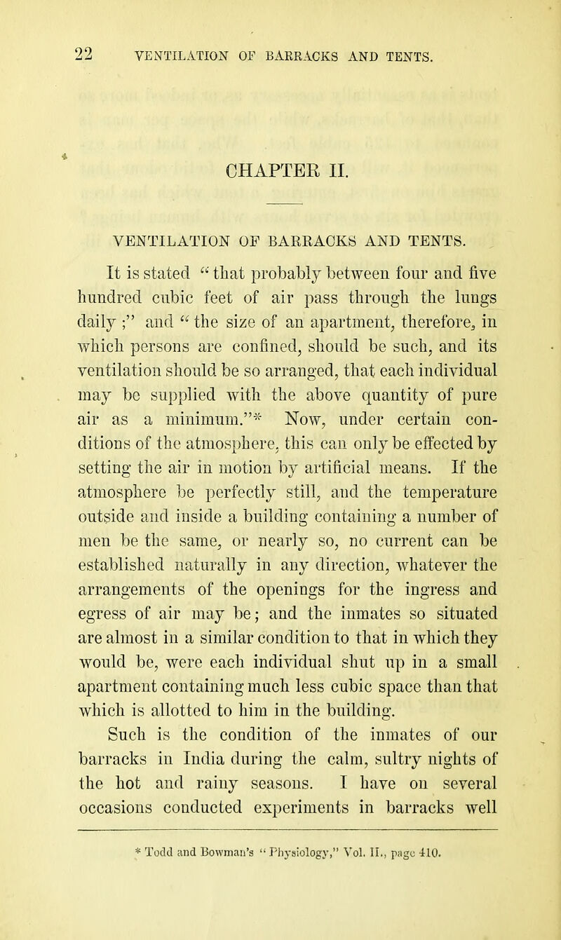 CHAPTER II. VENTILATION OF BARRACKS AND TENTS. It is stated that }irobably between four and five hundred cubic feet of air pass through the lungs daily and the size of an apartment, therefore, in which persons are confined, should be such, and its ventilation should be so arranged, that each individual may be supplied with the above quantity of pure air as a minimum.”^- Now, under certain con- ditions of the atmosphere, this can only be effected by setting the air in motion by artificial means. If the atmosphere be perfectly still, and the temperature outside and inside a building containing a number of men be the same, or nearly so, no current can be established naturally in any direction, whatever the arrangements of the openings for the ingress and egress of air may be; and the inmates so situated are almost in a similar condition to that in which they would be, were each individual shut up in a small apartment containing much less cubic space than that which is allotted to him in the building. Such is the condition of the inmates of our barracks in India during the calm, sultry nights of the hot and rainy seasons. I have on several occasions conducted experiments in barracks well * Todd and Bowman’s “ Physiology,” Vol. II., page 410.