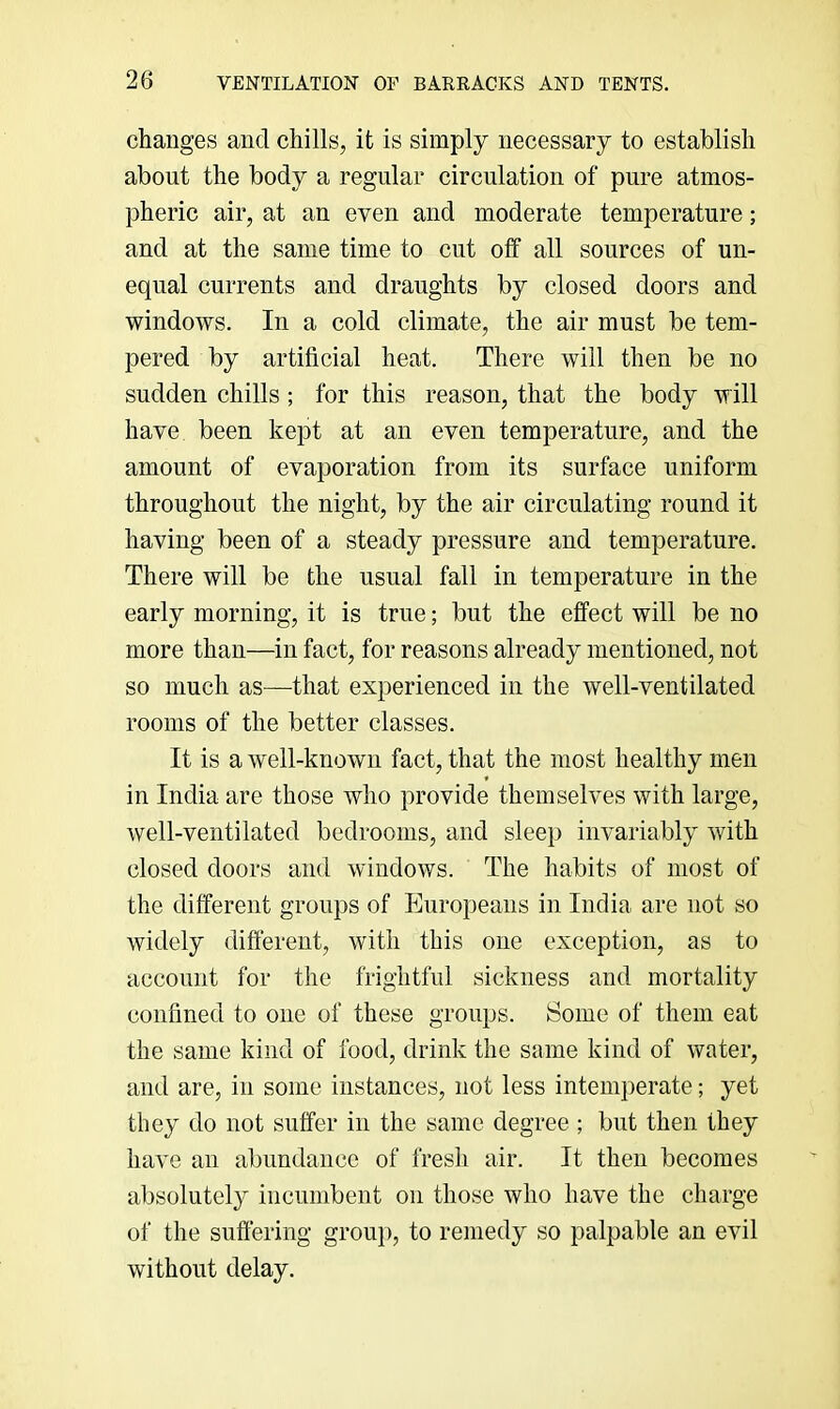 changes and chills, it is simply necessary to establish about the body a regular circulation of pure atmos- pheric air, at an even and moderate temperature; and at the same time to cut off all sources of un- equal currents and draughts by closed doors and windows. In a cold climate, the air must be tem- pered by artificial heat. There will then be no sudden chills ; for this reason, that the body will have been kept at an even temperature, and the amount of evaporation from its surface uniform throughout the night, by the air circulating round it having been of a steady pressure and temperature. There will be the usual fall in temperature in the early morning, it is true; but the effect will be no more than—in fact, for reasons already mentioned, not so much as—that experienced in the well-ventilated rooms of the better classes. It is a well-known fact, that the most healthy men in India are those who provide themselves with large, well-ventilated bedrooms, and sleep invariably with closed doors and windows. The habits of most of the different groups of Europeans in India are not so widely different, with this one exception, as to account for the frightful sickness and mortality confined to one of these groups. Some of them eat the same kind of food, drink the same kind of water, and are, in some instances, not less intemperate; yet they do not suffer in the same degree ; but then they have an abundance of fresh air. It then becomes absolutely incumbent on those who have the charge of the suffering group, to remedy so palpable an evil without delay.