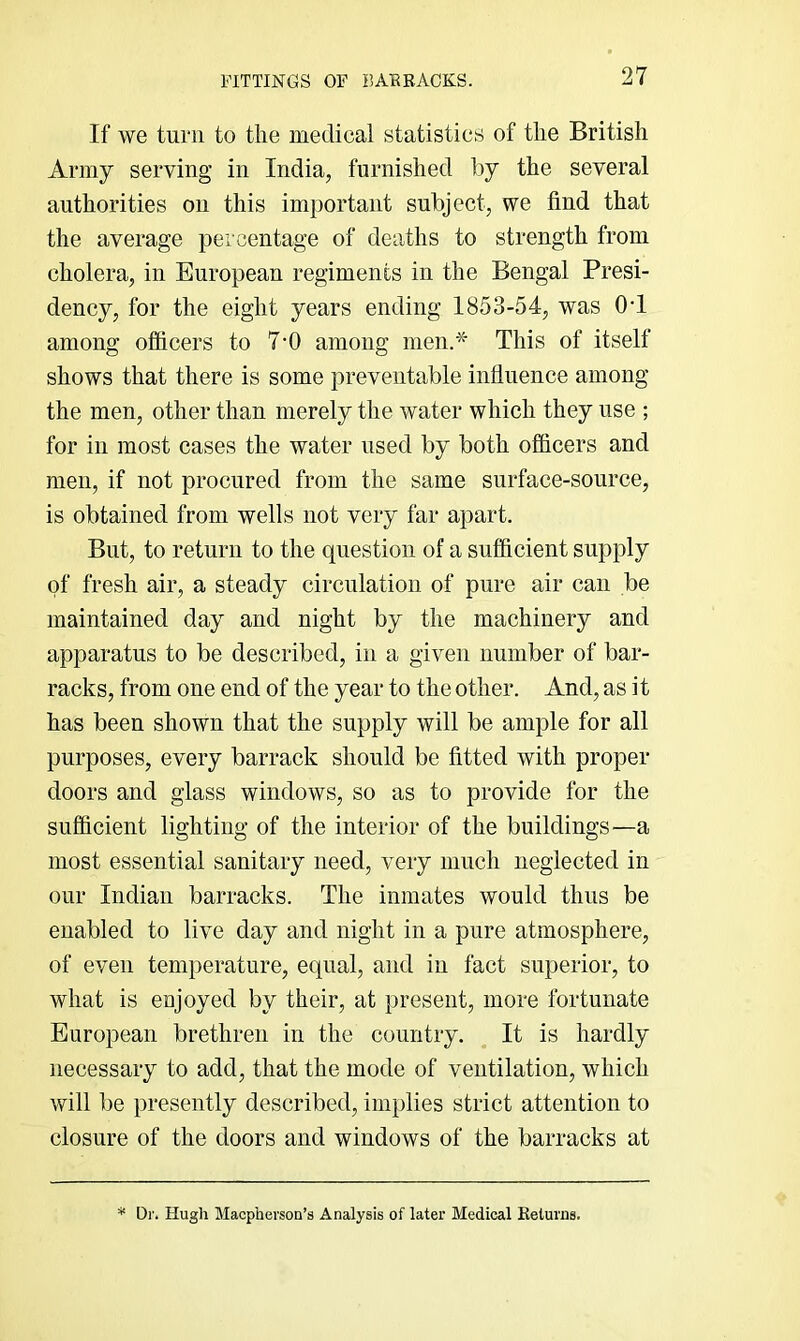 FITTINGS OF BAEBAOKS. If we turn to tlie medical statistics of the British Army serving in India, furnished by the several authorities on this important subject, we find that the average percentage of deaths to strength from cholera, in European regiments in the Bengal Presi- dency, for the eight years ending 1853-54, was 0‘1 among ofiicers to 7'0 among men.* This of itself shows that there is some preventable influence among the men, other than merely the water which they use ; for in most cases the water used by both ofiicers and men, if not procured from the same surface-source, is obtained from wells not very far apart. But, to return to the question of a sufficient supply of fresh air, a steady circulation of pure air can be maintained day and night by the machinery and apparatus to be described, in a given number of bar- racks, from one end of the year to the other. And, as it has been shown that the supply will be ample for all purposes, every barrack should be fitted with proper doors and glass windows, so as to provide for the sufficient lighting of the interior of the buildings—a most essential sanitary need, very much neglected in our Indian barracks. The inmates would thus be enabled to live day and night in a pure atmosphere, of even temperature, equal, and in fact superior, to what is enjoyed by their, at present, more fortunate European brethren in the country. It is hardly necessary to add, that the mode of ventilation, which will be presently described, implies strict attention to closure of the doors and windows of the barracks at Dr. Hugh Macpherson’s Analysis of later Medical Eetunie.