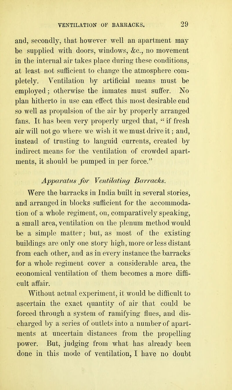 and, secondlj^, that however well an apartment may be supplied with doors, windows, &c., no movement in the internal air takes place during these conditions, at least not sufficient to change the atmosphere com- pletely, Ventilation by artificial means must be employed; otherwise the inmates must suffer. No plan hitherto in use can effect this most desirable end so well as propulsion of the air by properly arranged fans. It has been very properly urged that, “ if fresh air will not go where we wish it we must drive it; and, instead of trusting to languid currents, created by indirect means for the ventilation of crowded apart- ments, it should be pumped in per force.” Apparatus for Ventilating Barracks. Were the barracks in India built in several stories, and arranged in blocks sufficient for the accommoda- tion of a whole regiment, on, comparatively speaking, a small area, ventilation on the plenum method would be a simple matter; but, as most of the existing buildings are only one story high, more or less distant from each other, and as in every instance the barracks for a whole regiment cover a considerable area, the economical ventilation of them becomes a more diffi- cult affair. Without actual experiment, it would be difficult to ascertain the exact quantity of air that could be forced through a system of ramifying flues, and dis- charged by a series of outlets into a number of apart- ments at uncertain distances from the propelling- power. But, judging from what has already been done in this mode of ventilation, I have no doubt