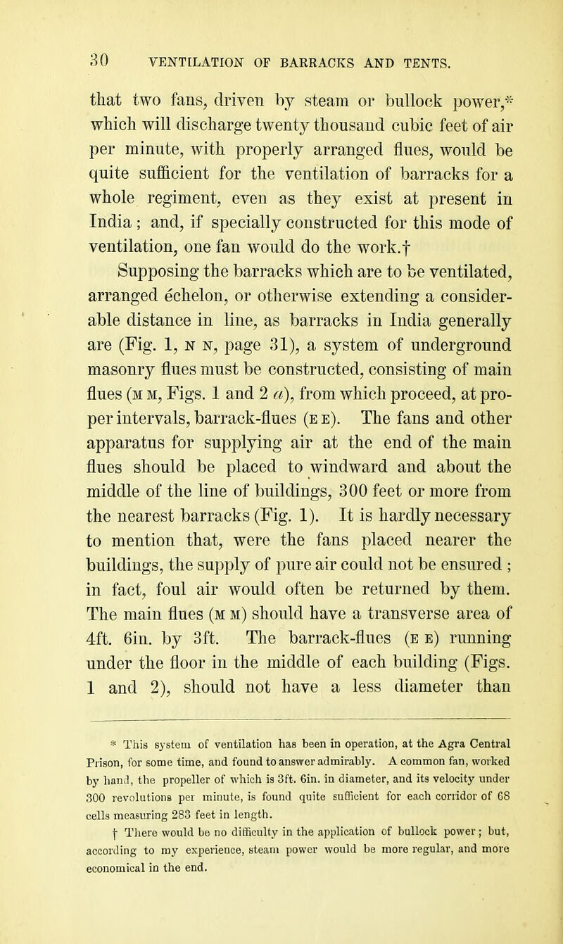 that two fans, driven by steam or bullock power,* which will discharge twenty thousand cubic feet of air per minute, with properly arranged flues, would be quite sufficient for the ventilation of barracks for a whole regiment, even as they exist at present in India ; and, if specially constructed for this mode of ventilation, one fan would do the work.f Supposing the barracks which are to be ventilated, arranged echelon, or otherwise extending a consider- able distance in line, as barracks in India generally are (Fig. 1, n n, page 31), a system of underground masonry flues must be constructed, consisting of main flues (m m. Figs. 1 and 2 «), from which proceed, at pro- per intervals, barrack-flues (e e). The fans and other apparatus for supplying air at the end of the main flues should be placed to windward and about the middle of the line of buildings, 300 feet or more from the nearest barracks (Fig. 1). It is hardly necessary to mention that, were the fans placed nearer the buildings, the supply of pure air could not be ensured ; in fact, foul air would often be returned by them. The main flues (m m) should have a transverse area of 4ft. Gin. by 3ft. The barrack-flues (e e) running under the floor in the middle of each building (Figs. 1 and 2), should not have a less diameter than * This sj'steni of ventilation has been in operation, at the Agra Central Prison, for some time, and found to answer admirably. A common fan, worked by haml, the propeller of which is 3ft. 6in. in diameter, and its velocity under 300 revolutions per minute, is found quite sufficient for each corridor of G8 cells measuring 283 feet in length. \ There would be no difficulty in the application of bullock power ; but, according to my experience, steam power would be more regular, and more economical in the end.