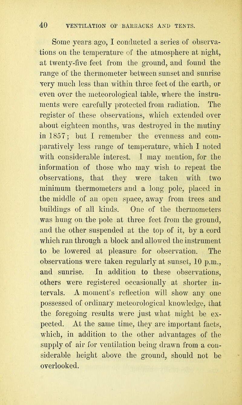Some years ago, I conducted a series of observa- tions on the temperature of the atmosphere at night, at twenty-five feet from the ground, and found the range of the thermometer between sunset and sunrise very much less than within three feet of the earth, or even over the meteorological table, where the instru- ments were carefully protected from radiation. The register of these observations, which extended over about eighteen months, was destroyed in the mutiny in 1857; but I remember the evenness and com- paratively less range of temperature, which I noted with considerable interest. I may mention, for the information of those who may wish to repeat the observations, that they were taken with two minimum thermometers and a long pole, placed in the middle of an open s])ace, awmy from trees and buildings of all kinds. One of the thermometers was hung on the pole at three feet from the ground, and the other suspended at the top of it, by a cord which ran through a block and allowed the instrument to be lowered at pleasure for observation. The observations were taken regularly at sunset, 10 p.m., and sunrise. In addition to these observations, others were registered occasionally at shorter in- tervals. A moment’s reflection will show any one possessed of ordinary meteorological knowledge, that the foregoing results were just what might be ex- pected. At the same time, they are important facts, which, in addition to the other advantages of the supply of air for ventilation being drawn from a con- siderable height above the ground, should not be overlooked.