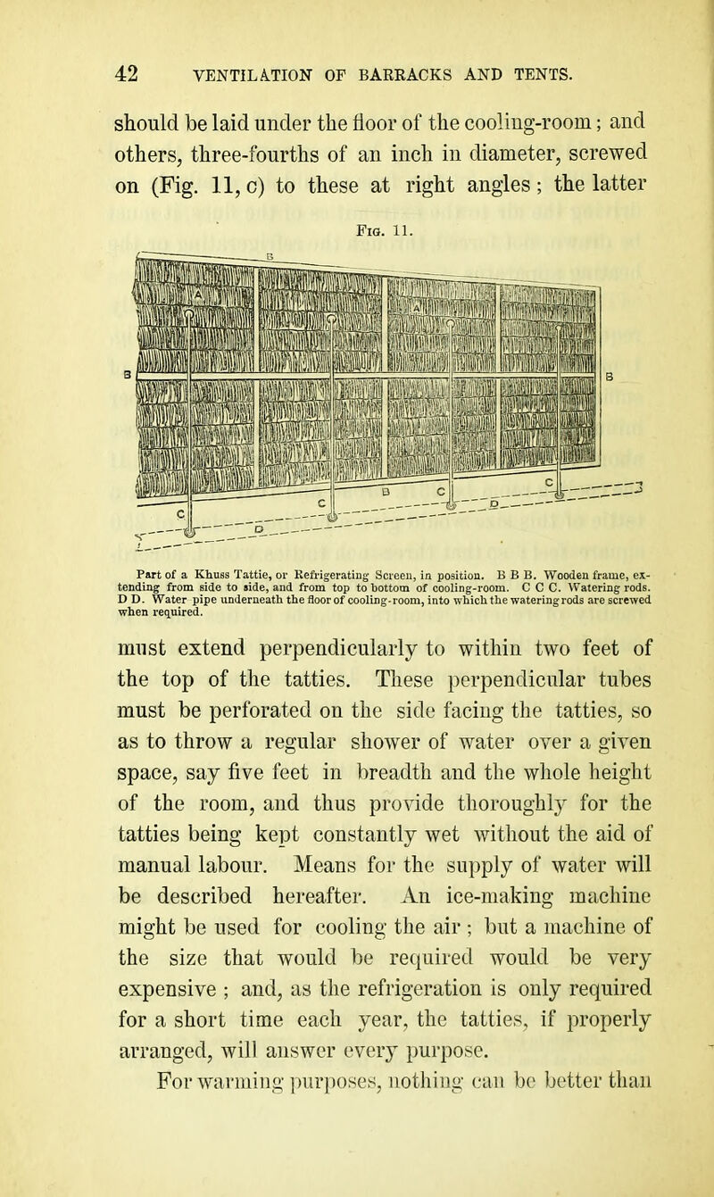 should be laid under the floor of the cooling-room; and others, three-fourths of an inch in diameter, screwed on (Fig. 11, c) to these at right angles; the latter Fia. 11. Part of a Khuss Tattle, or Refrigerating Screen, in position. B B B. Wooden frame, ex- tending from side to side, and from top to bottom of cooling-room. C C C. Watering rods. D D. Water pipe underneath, the floor of cooling-room, into which the watering rods are screwed when req.uired. must extend perpendicularly to within two feet of the top of the tatties. These perpendicular tubes must be perforated on the side facing the tatties, so as to throw a regular shower of water over a given space, say five feet in breadth and the whole height of the room, and thus provide thoroughly for the tatties being kept constantly wet without the aid of manual labour. Means for the supply of water will be described hereafter. An ice-making machine might be used for cooling the air ; but a machine of the size that would be required would be very expensive ; and, as the refrigeration is only required for a short time each year, the tatties, if properly arranged, will answer every purpose. For warming purposes, nothing can be better than
