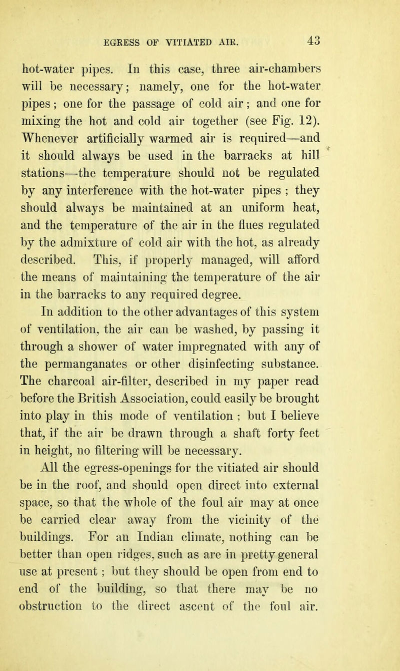 hot-water pipes. In this case, three air-chambers will be necessary; namely, one for the hot-water pipes; one for the passage of cold air; and one for mixing the hot and cold air together (see Fig. 12). Whenever artificially warmed air is required—and it should always be used in the barracks at hill stations—the temperature should not be regulated by any interference with the hot-water pipes ; they should always be maintained at an uniform heat, and the temperature of the air in the flues regulated by the admixture of cold air with the hot, as already described. This, if properly managed, will afford the means of maintaining the temperature of the air in the barracks to any required degree. In addition to the other advantages of this system of ventilation, the air can be washed, by passing it through a shower of water impregnated with any of the permanganates or other disinfecting substance. The charcoal air-filter, described in my paper read before the British Association, could easily be brought into play in this mode of ventilation ; but I believe that, if the air be drawn through a shaft forty feet in height, no filtering will be necessary. All the egress-openings for the vitiated air should be in the roof, and should open direct into external space, so that the whole of the foul air may at once be carried clear away from the vicinity of the buildings. For an Indian climate, nothing can be better than open ridges, such as are in pretty general use at present; but they should be open from end to end of the building, so that there may be no obstruction to the direct ascent of the foul air.