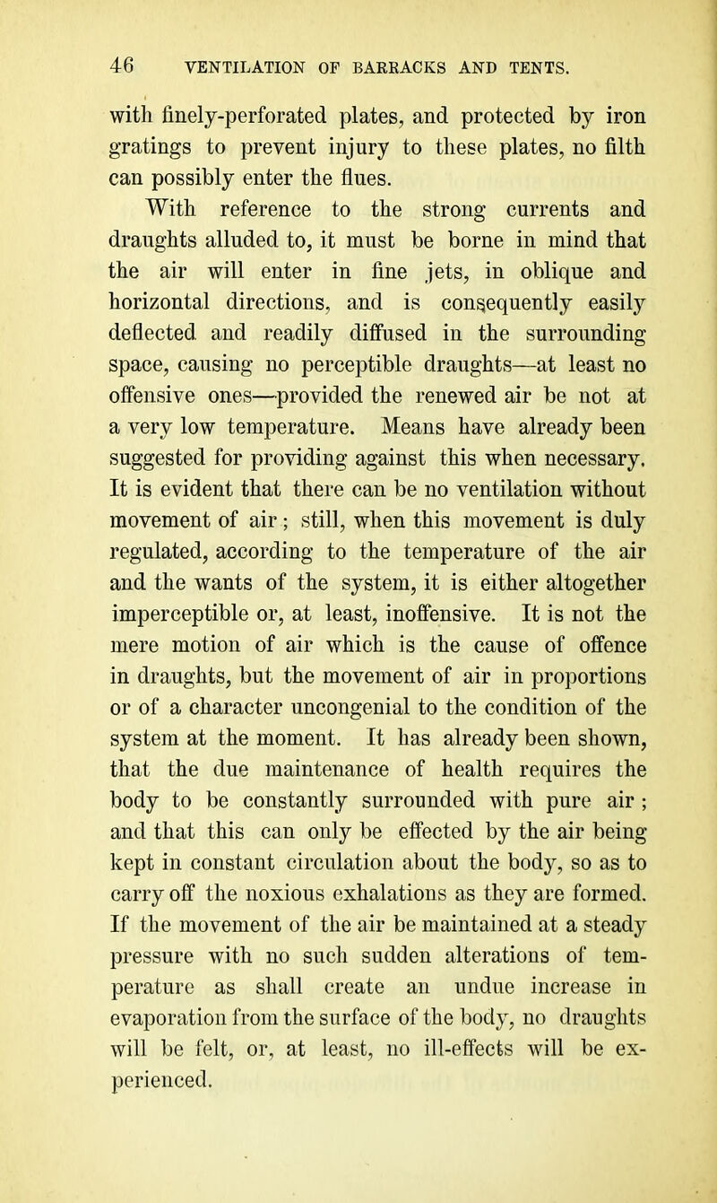 with finely-perforated plates, and protected by iron gratings to prevent injury to these plates, no filth can possibly enter the flues. With reference to the strong currents and draughts alluded to, it must be borne in mind that the air will enter in fine jets, in oblique and horizontal directions, and is consequently easily deflected and readily diffused in the surrounding space, causing no perceptible draughts—at least no offensive ones—provided the renewed air be not at a very low temperature. Means have already been suggested for providing against this when necessary. It is evident that there can be no ventilation without movement of air; still, when this movement is duly regulated, according to the temperature of the air and the wants of the system, it is either altogether imperceptible or, at least, inoffensive. It is not the mere motion of air which is the cause of offence in draughts, but the movement of air in proportions or of a character uncongenial to the condition of the system at the moment. It has already been shown, that the due maintenance of health requires the body to be constantly surrounded with pure air ; and that this can only be effected by the air being kept in constant circulation about the body, so as to carry off the noxious exhalations as they are formed. If the movement of the air be maintained at a steady pressure with no such sudden alterations of tem- perature as shall create an undue increase in evaporation from the surface of the body, no draughts will be felt, or, at least, no ill-effects will be ex- perienced.