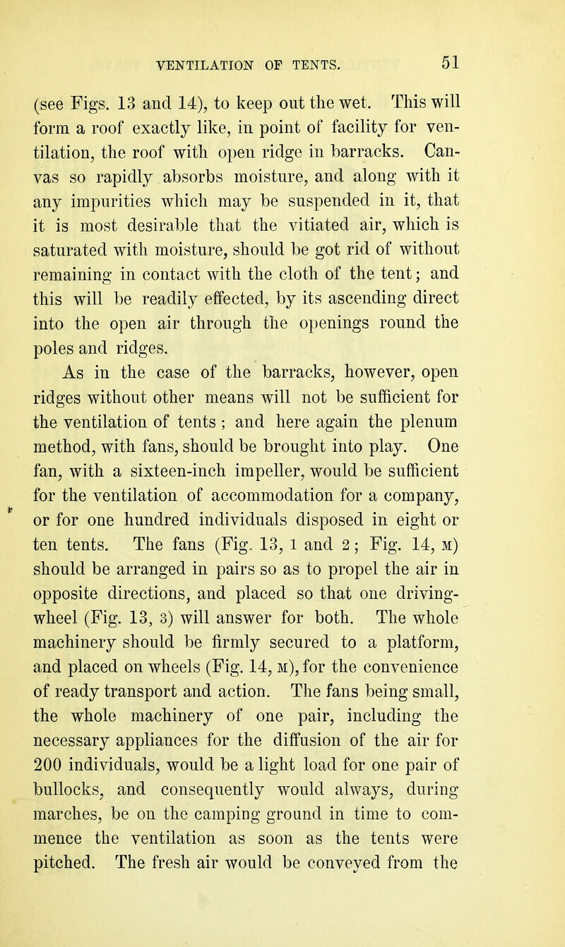 (see Figs. 13 and 14), to keep out the wet. This will form a roof exactly like, in point of facility for ven- tilation, the roof with open ridge in barracks. Can- vas so rapidly absorbs moisture, and along with it any impurities which may be suspended in it, that it is most desirable that the vitiated air, which is saturated with moisture, should be got rid of without remaining in contact with the cloth of the tent; and this will be readily effected, by its ascending direct into the open air through the openings round the poles and ridges. As in the case of the barracks, however, open ridges without other means will not be sufficient for the ventilation of tents ; and here again the plenum method, with fans, should be brought into play. One fan, with a sixteen-inch impeller, would be sufficient for the ventilation of accommodation for a company, or for one hundred individuals disposed in eight or ten tents. The fans (Fig. 13, 1 and 2; Fig. 14, m) should be arranged in pairs so as to propel the air in opposite directions, and placed so that one driving- wheel (Fig. 13, 3) will answer for both. The whole machinery should be firmly secured to a platform, and placed on wheels (Fig. 14, m), for the convenience of ready transport and action. The fans being small, the whole machinery of one pair, including the necessary appliances for the diffusion of the air for 200 individuals, would be a light load for one pair of bullocks, and consequently would always, during marches, be on the camping ground in time to com- mence the ventilation as soon as the tents were pitched. The fresh air would be conveyed from the