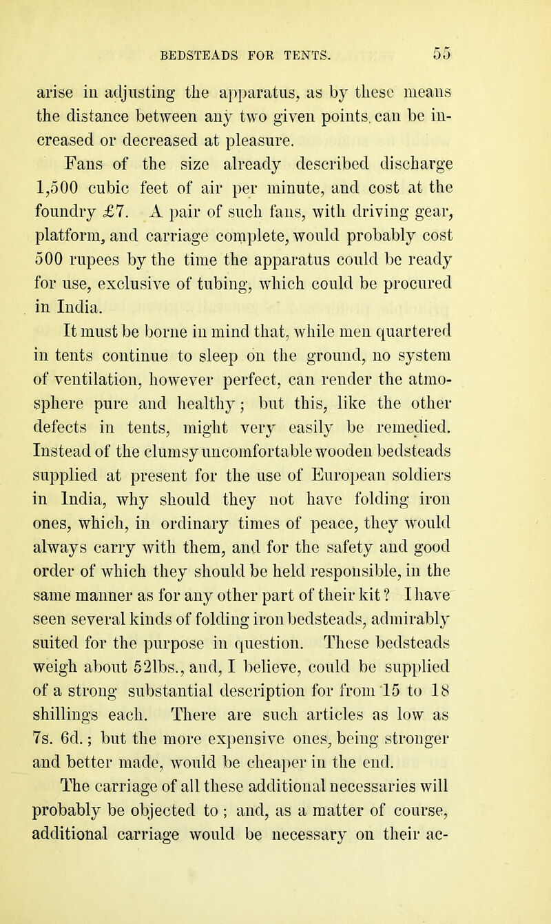 BEDSTEADS FOR TENTS. DO arise in adjusting the apparatus, as by these means the distance between any two given points, can be in- creased or decreased at pleasure. Fans of the size already described discharge 1,500 cubic feet of air per minute, and cost at the foundry £7. A pair of such fans, with driving gear, platform, and carriage complete, wonld probably cost 500 rupees by the time the apparatus could be ready for use, exclusive of tubing, which could be procured in India. It must be borne in mind that, while men quartered in tents continue to sleep on the ground, no system of ventilation, however perfect, can render the atmo- sphere pure and healthy; but this, like the other defects in tents, might very easily be remedied. Instead of the clumsy uncomfortable wooden bedsteads supplied at present for the nse of European soldiers in India, why should they not have folding iron ones, which, in ordinary times of peace, they would always carry with them, and for the safety and good order of which they should be held responsible, in the same manner as for any other part of their kit ? I have seen several kinds of folding iron bedsteads, admirably suited for the purpose in (piestion. These bedsteads weigh about 621bs., and, I believe, could be supi)lied of a strong substantial description for from 15 to 18 shillings each. There are such articles as low as 7s. 6d.; but the more expensive ones, being stronger and better made, wonld be cheai)er in the end. The carriage of all these additional necessaries will probably be objected to ; and, as a matter of course, additional carriage would be necessary on their ac-