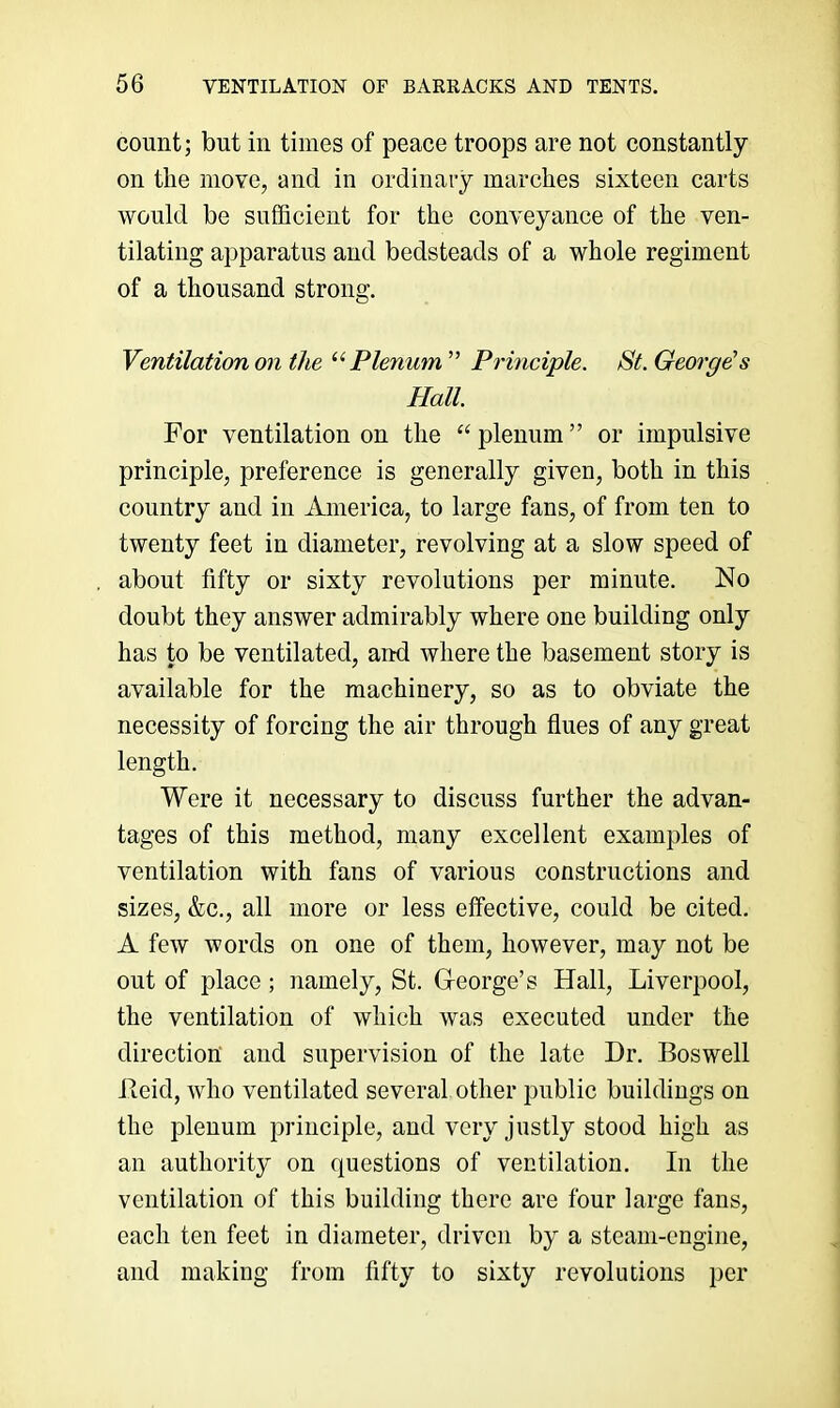 count; but in times of peace troops are not constantly on the move, and in ordinary marches sixteen carts would be sufficient for the conveyance of the ven- tilating apparatus and bedsteads of a whole regiment of a thousand strong. Ventilation on the Plenum ” Principle. St. Georges Hall. For ventilation on the “ plenum ” or impulsive principle, preference is generally given, both in this country and in America, to large fans, of from ten to twenty feet in diameter, revolving at a slow speed of about fifty or sixty revolutions per minute. No doubt they answer admirably where one building only has to be ventilated, and where the basement story is available for the machinery, so as to obviate the necessity of forcing the air through flues of any great length. Were it necessary to discuss further the advan- tages of this method, many excellent examples of ventilation with fans of various constructions and sizes, &c., all more or less effective, could be cited. A few words on one of them, however, may not be out of place; namely, St. G-eorge’s Hall, Liverpool, the ventilation of which was executed under the direction and supervision of the late Dr. Boswell Reid, who ventilated several, other public buildings on the plenum principle, and very justly stood high as an authority on questions of ventilation. In the ventilation of this building there are four large fans, each ten feet in diameter, driven by a steam-engine, and making from fifty to sixty revolutions per