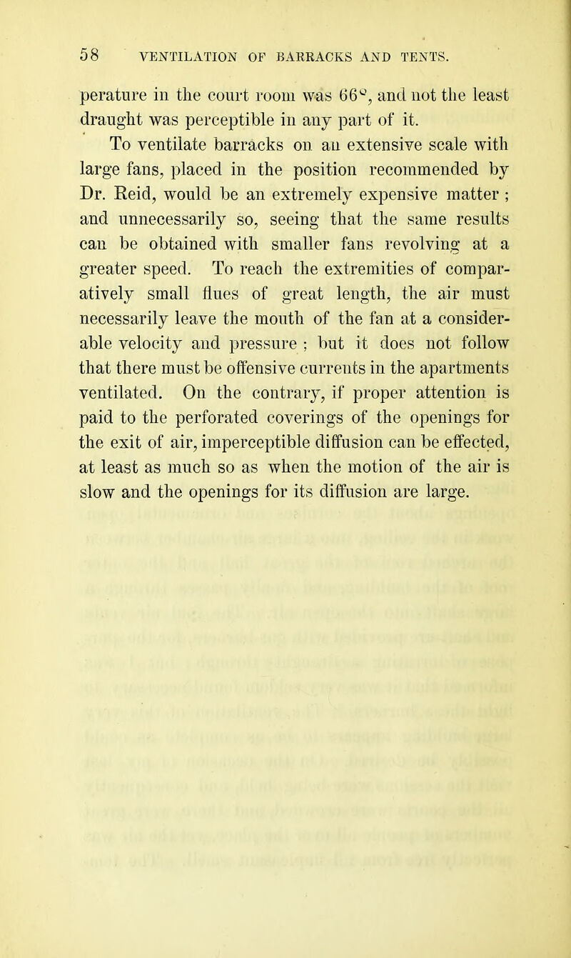 peratlire in the court room was 66^, and not the least draught was perceptible in any part of it. To ventilate barracks on an extensive scale with large fans, placed in the position recommended by Dr. Reid, would be an extremely expensive matter ; and unnecessarily so, seeing that the same results can be obtained with smaller fans revolving at a greater speed. To reach the extremities of compar- atively small flues of great length, the air must necessarily leave the mouth of the fan at a consider- able velocity and pressure ; but it does not follow that there must be offensive currents in the apartments ventilated. On the contrary, if proper attention is paid to the perforated coverings of the openings for the exit of air, imperceptible diffusion can be effected, at least as much so as when the motion of the air is slow and the openings for its diffusion are large.