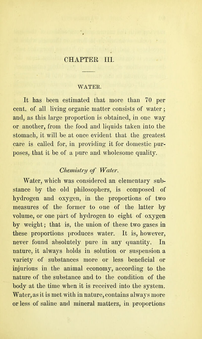 CHAPTER III. WATER. It has been estimated that more than 70 per cent, of all living organic matter consists of water; and, as this large proportion is obtained, in one way or another, from the food and liquids taken into the stomach, it will be at once evident that the greatest care is called for, in providing it for domestic pur- poses, that it be of a pure and wholesome quality. Chemistry of Water. Water, which was considered an elementary sub- stance by the old philosophers, is composed of hydrogen and oxygen, in the proportions of two measures of the former to one of the latter by volume, or one part of hydrogen to eight of oxygen by weight; that is, the union of these two gases in these proportions produces water. It is, however, never found absolutely pure in any quantity. In nature, it always holds in solution or suspension a variety of substances more or less beneficial or injurious in the animal economy, according to the nature of the substance and to the condition of the body at the time when it is received into the system. Water, as it is met with in nature, contains always more or less of saline and mineral matters, in proportions
