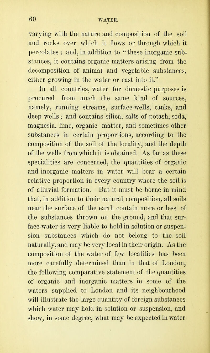 varying with the nature and composition of the soil and rocks over which it flows or through which it percolates ; and, in addition to “ these inorganic sub- stances, it contains organic matters arising from the decomposition of animal and vegetable substances, eitiier growing in the water or cast into it.” In all countries, water for domestic purposes is procured from much the same kind of sources, namely, running streams, surface-wells, tanks, and deep wells; and contains silica, salts of potash, soda, magnesia, lime, organic matter, and sometimes other substances in certain proportions, according to the composition of the soil of the locality, and the depth of the wells from which it is obtained. As far as these specialities are concerned, the quantities of organic and inorganic matters in water will bear a certain relative proportion in every country where the soil is of alluvial formation. But it must be borne in mind that, in addition to their natural composition, all soils near the surface of the earth contain more or less of the substances thrown on the ground, and that sur- face-water is very liable to hold in solution or suspen- sion substances which do not belong to the soil naturally, and may be very local in their origin. As the composition of the water of few localities has been more carefully determined than in that of London, the following comparative statement of the quantities of organic and inorganic matters in some of the waters supplied to London and its neighbourhood will illustrate the large quantity of foreign substances which water may hold in solution or suspension, and show, in some degree, what may be expected in water
