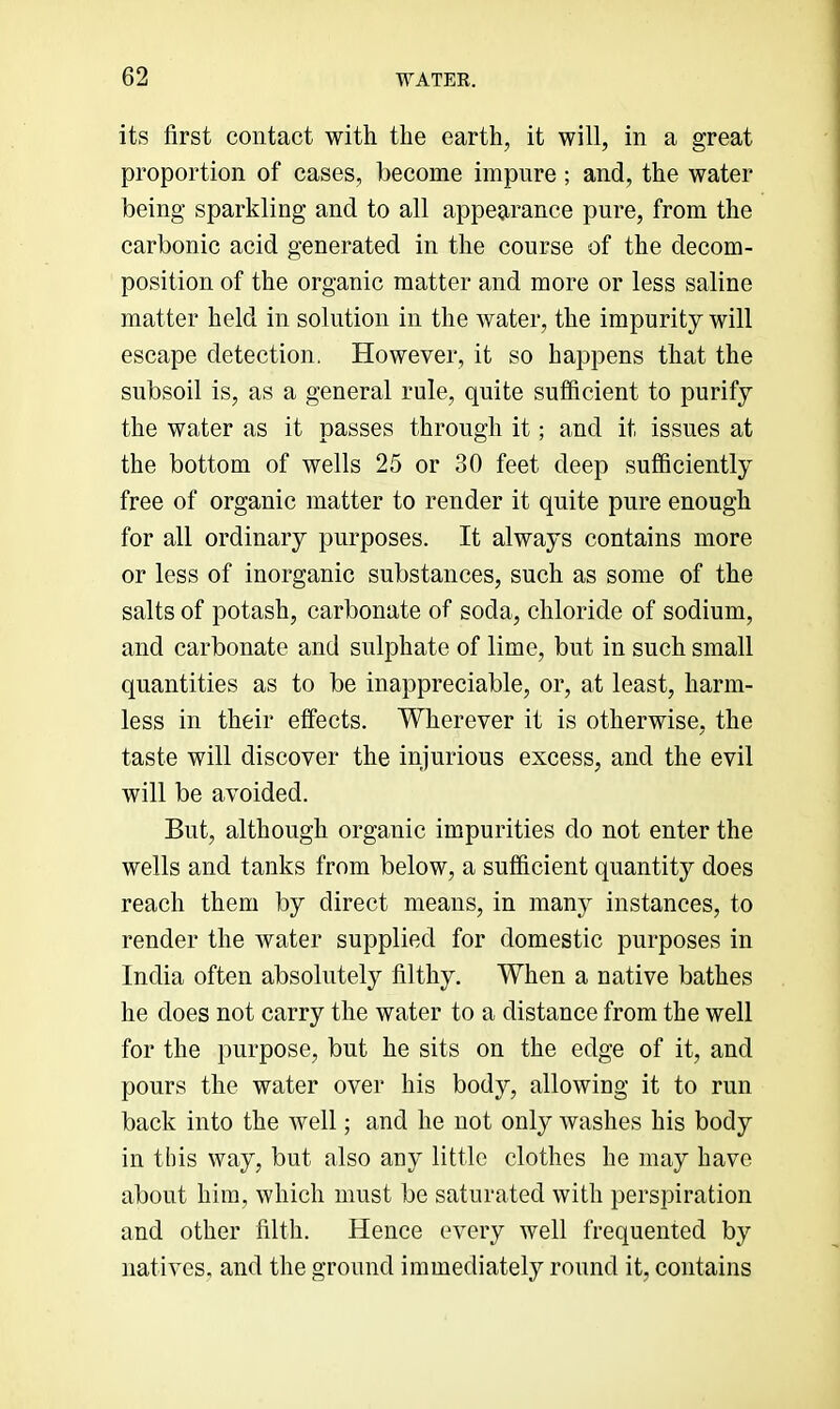 its first contact with the earth, it will, in a great proportion of cases, become impure ; and, the water being sparkling and to all appearance pure, from the carbonic acid generated in the course of the decom- position of the organic matter and more or less saline matter held in solution in the water, the impurity will escape detection. However, it so happens that the subsoil is, as a general rule, quite sufficient to purify the water as it passes through it; and it issues at the bottom of wells 25 or 30 feet deep sufiiciently free of organic matter to render it quite pure enough for all ordinary purposes. It always contains more or less of inorganic substances, such as some of the salts of potash, carbonate of soda, chloride of sodium, and carbonate and sulphate of lime, but in such small quantities as to be inappreciable, or, at least, harm- less in their effects. Wherever it is otherwise, the taste will discover the injurious excess, and the evil will be avoided. But, although organic impurities do not enter the wells and tanks from below, a sufficient quantity does reach them by direct means, in many instances, to render the water supplied for domestic purposes in India often absolutely filthy. When a native bathes he does not carry the water to a distance from the well for the purpose, but he sits on the edge of it, and pours the water over his body, allowing it to run back into the well; and he not only washes his body in this way, but also any little clothes he may have about him, which must be saturated with perspiration and other filth. Hence every well frequented by natives, and the ground immediately round it, contains